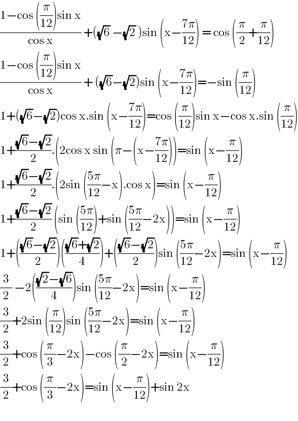 ((1−cos ((π/(12)))sin x)/(cos x)) +((√6) −(√2) )sin (x−((7π)/(12))) = cos ((π/2)+(π/(12)))  ((1−cos ((π/(12)))sin x)/(cos x)) + ((√6)−(√2))sin (x−((7π)/(12)))=−sin ((π/(12)))  1+((√6)−(√2))cos x.sin (x−((7π)/(12)))=cos ((π/(12)))sin x−cos x.sin ((π/(12)))  1+(((√6)−(√2))/2).(2cos x sin (π−(x−((7π)/(12))))=sin (x−(π/(12)))  1+(((√6)−(√2))/2).(2sin (((5π)/(12))−x).cos x)=sin (x−(π/(12)))  1+(((√6)−(√2))/2) (sin (((5π)/(12)))+sin (((5π)/(12))−2x))=sin (x−(π/(12)))  1+((((√6)−(√2))/2))((((√6)+(√2))/4))+((((√6)−(√2))/2))sin (((5π)/(12))−2x)=sin (x−(π/(12)))  (3/2) −2((((√2)−(√6))/4))sin (((5π)/(12))−2x)=sin (x−(π/(12)))  (3/2)+2sin ((π/(12)))sin (((5π)/(12))−2x)=sin (x−(π/(12)))  (3/2)+cos ((π/3)−2x)−cos ((π/2)−2x)=sin (x−(π/(12)))  (3/2)+cos ((π/3)−2x)=sin (x−(π/(12)))+sin 2x    