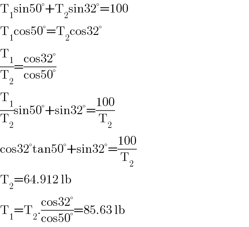 T_1 sin50°+T_2 sin32°=100  T_1 cos50°=T_2 cos32°  (T_1 /T_2 )=((cos32°)/(cos50°))  (T_1 /T_2 )sin50°+sin32°=((100)/T_2 )  cos32°tan50°+sin32°=((100)/T_2 )  T_2 =64.912 lb  T_1 =T_2 .((cos32°)/(cos50°))=85.63 lb  