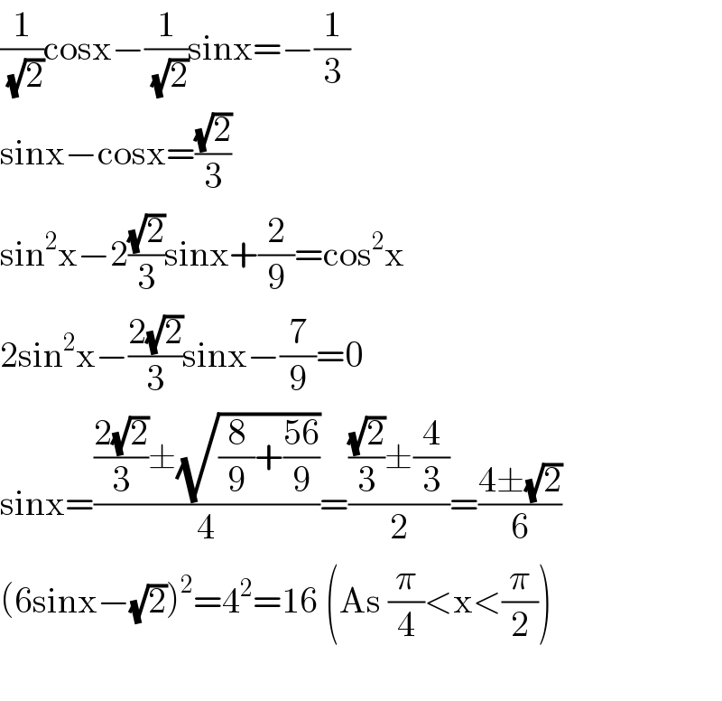 (1/( (√2)))cosx−(1/( (√2)))sinx=−(1/3)  sinx−cosx=((√2)/3)  sin^2 x−2((√2)/3)sinx+(2/9)=cos^2 x  2sin^2 x−((2(√2))/3)sinx−(7/9)=0  sinx=((((2(√2))/3)±(√((8/9)+((56)/9))))/4)=((((√2)/3)±(4/3))/2)=((4±(√2))/6)  (6sinx−(√2))^2 =4^2 =16 (As (π/4)<x<(π/2))    