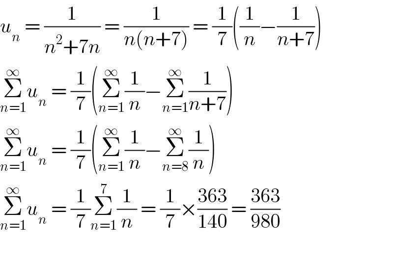 u_n  = (1/(n^2 +7n)) = (1/(n(n+7))) = (1/7)((1/n)−(1/(n+7)))  Σ_(n=1) ^∞ u_n  = (1/7)(Σ_(n=1) ^∞ (1/n)−Σ_(n=1) ^∞ (1/(n+7)))  Σ_(n=1) ^∞ u_n  = (1/7)(Σ_(n=1) ^∞ (1/n)−Σ_(n=8) ^∞ (1/n))  Σ_(n=1) ^∞ u_n  = (1/7)Σ_(n=1) ^7 (1/n) = (1/7)×((363)/(140)) = ((363)/(980))    