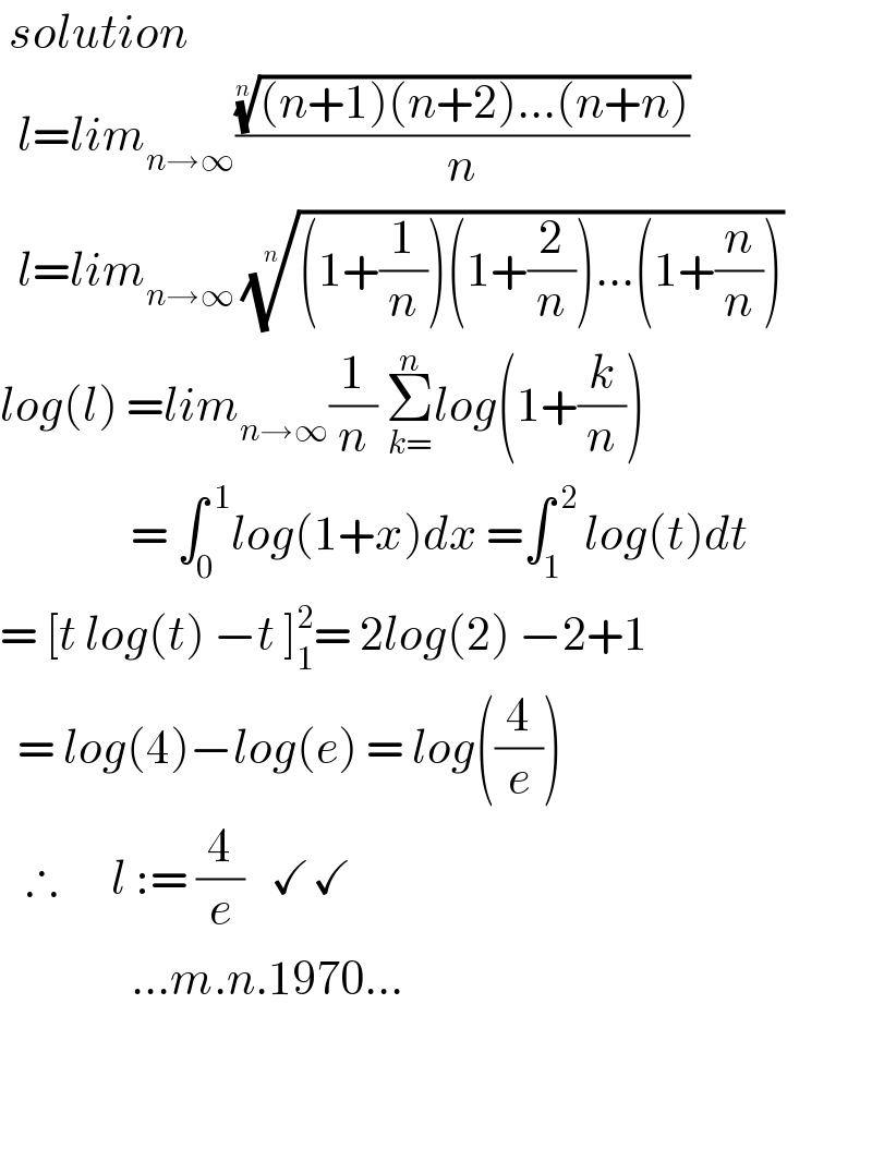  solution    l=lim_(n→∞) ((((n+1)(n+2)...(n+n)))^(1/n) /n)    l=lim_(n→∞ ) (((1+(1/n))(1+(2/n))...(1+(n/n))))^(1/n)   log(l) =lim_(n→∞) (1/n) Σ_(k=) ^n log(1+(k/n))                 = ∫_0 ^( 1) log(1+x)dx =∫_(1  ) ^( 2) log(t)dt  = [t log(t) −t ]_1 ^2 = 2log(2) −2+1    = log(4)−log(e) = log((4/e))     ∴      l := (4/e)   ✓✓                 ...m.n.1970...      