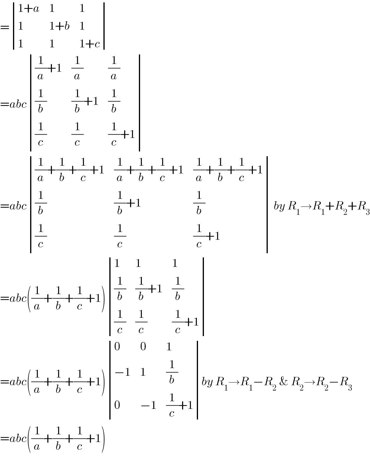 = determinant (((1+a),1,1),(1,(1+b),1),(1,1,(1+c)))  =abc determinant ((((1/a)+1),(1/a),(1/a)),((1/b),((1/b)+1),(1/b)),((1/c),(1/c),((1/c)+1)))  =abc determinant ((((1/a)+(1/b)+(1/c)+1),((1/a)+(1/b)+(1/c)+1),((1/a)+(1/b)+(1/c)+1)),((1/b),((1/b)+1),(1/b)),((1/c),(1/c),((1/c)+1))) by R_1 →R_1 +R_2 +R_3   =abc((1/a)+(1/b)+(1/c)+1) determinant ((1,1,1),((1/b),((1/b)+1),(1/b)),((1/c),(1/c),((1/c)+1)))  =abc((1/a)+(1/b)+(1/c)+1) determinant ((0,0,1),((−1),1,(1/b)),(0,(−1),((1/c)+1)))by R_1 →R_1 −R_2  & R_2 →R_2 −R_3   =abc((1/a)+(1/b)+(1/c)+1)    