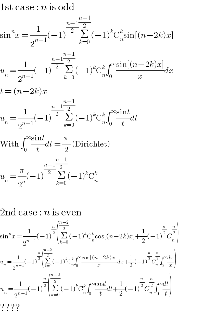 1st case : n is odd  sin^n x = (1/2^(n−1) )(−1)^((n−1)/2) Σ_(k=0) ^((n−1)/2) (−1)^k C_n ^k sin[(n−2k)x]  u_n  = (1/2^(n−1) )(−1)^((n−1)/2) Σ_(k=0) ^((n−1)/2) (−1)^k C_n ^k ∫_0 ^∞ ((sin[(n−2k)x])/x)dx  t = (n−2k)x  u_n  = (1/2^(n−1) )(−1)^((n−1)/2) Σ_(k=0) ^((n−1)/2) (−1)^k C_n ^k ∫_0 ^∞ ((sint)/t)dt  With ∫_0 ^∞ ((sint)/t)dt = (π/2) (Dirichlet)  u_n  = (π/2^n )(−1)^((n−1)/2) Σ_(k=0) ^((n−1)/2) (−1)^k C_n ^k     2nd case : n is even  sin^n x = (1/2^(n−1) )(−1)^(n/2) (Σ_(k=0) ^((n−2)/2) (−1)^k C_n ^k cos[(n−2k)x]+(1/2)(−1)^(n/2) C_n ^(n/2) )  u_n  = (1/2^(n−1) )(−1)^(n/2) (Σ_(k=0) ^((n−2)/2) (−1)^k C_n ^k ∫_0 ^∞ ((cos[(n−2k)x])/x)dx+(1/2)(−1)^(n/2) C_n ^(n/2) ∫_0 ^∞ (dx/x))  u_n  = (1/2^(n−1) )(−1)^(n/2) (Σ_(k=0) ^((n−2)/2) (−1)^k C_n ^k ∫_0 ^∞ ((cost)/t)dt+(1/2)(−1)^(n/2) C_n ^(n/2) ∫_0 ^∞ (dt/t))  ????  