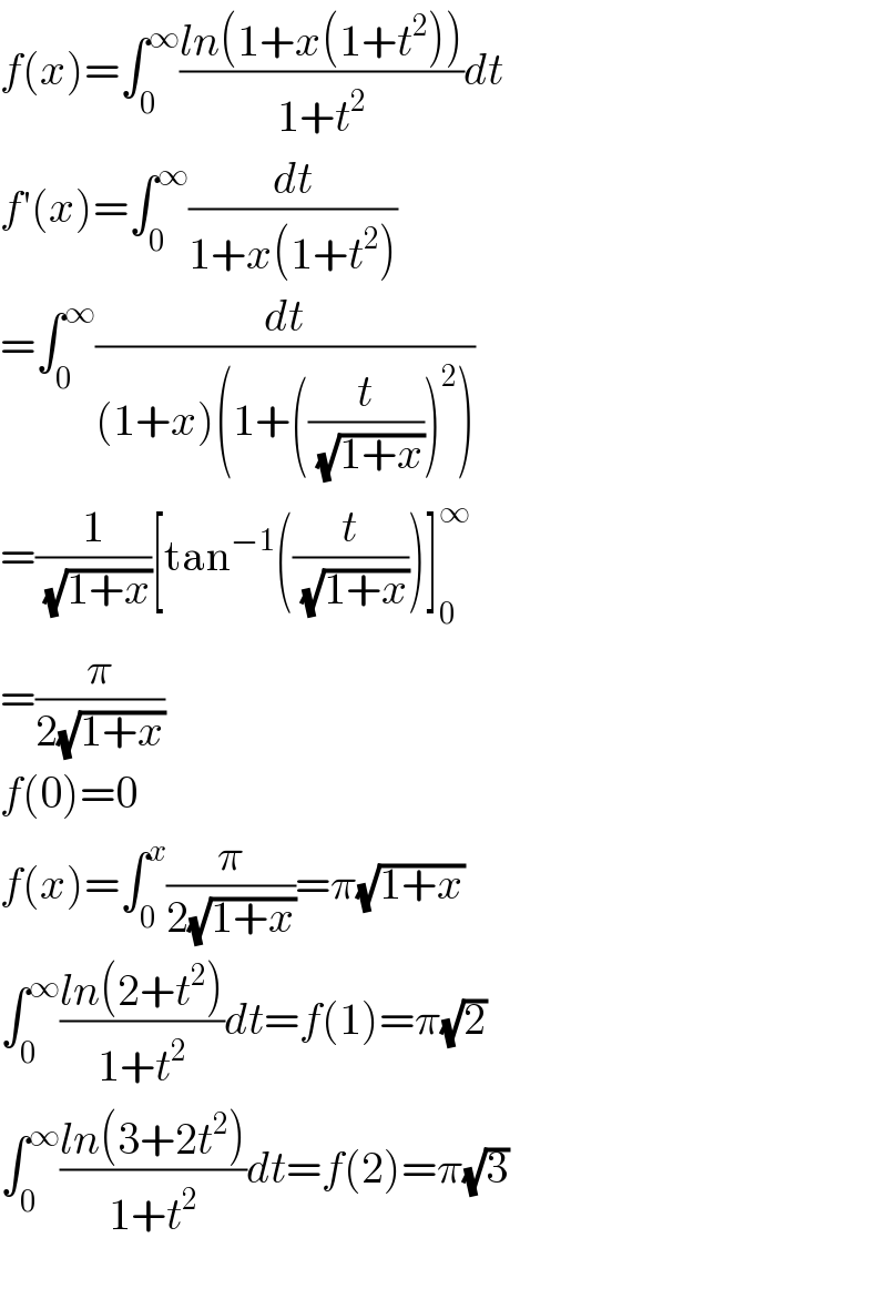 f(x)=∫_0 ^∞ ((ln(1+x(1+t^2 )))/(1+t^2 ))dt  f′(x)=∫_0 ^∞ (dt/(1+x(1+t^2 )))  =∫_0 ^∞ (dt/((1+x)(1+((t/( (√(1+x)))))^2 )))  =(1/( (√(1+x))))[tan^(−1) ((t/( (√(1+x)))))]_0 ^∞   =(π/(2(√(1+x))))   f(0)=0  f(x)=∫_0 ^x (π/(2(√(1+x))))=π(√(1+x))  ∫_0 ^∞ ((ln(2+t^2 ))/(1+t^2 ))dt=f(1)=π(√2)  ∫_0 ^∞ ((ln(3+2t^2 ))/(1+t^2 ))dt=f(2)=π(√3)    