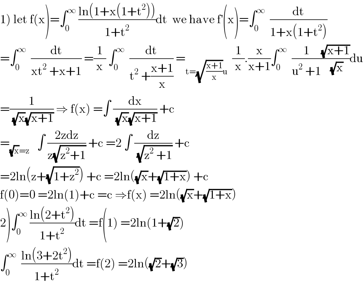 1) let f(x)=∫_0 ^∞  ((ln(1+x(1+t^2 )))/(1+t^2 ))dt  we have f^′ (x)=∫_0 ^∞   (dt/(1+x(1+t^2 )))  =∫_0 ^∞   (dt/(xt^2  +x+1)) =(1/x) ∫_0 ^∞   (dt/(t^2  +((x+1)/x))) =_(t=(√((x+1)/x))u)   (1/x).(x/(x+1))∫_0 ^∞   (1/(u^2  +1))((√(x+1))/(√x))du  =(1/((√x)(√(x+1)))) ⇒ f(x) =∫ (dx/((√x)(√(x+1)))) +c  =_((√x)=z)    ∫ ((2zdz)/(z(√(z^2 +1)))) +c =2 ∫ (dz/(√(z^2  +1))) +c  =2ln(z+(√(1+z^2 ))) +c =2ln((√x)+(√(1+x))) +c  f(0)=0 =2ln(1)+c =c ⇒f(x) =2ln((√x)+(√(1+x)))  2)∫_0 ^∞  ((ln(2+t^2 ))/(1+t^2 ))dt =f(1) =2ln(1+(√2))  ∫_0 ^∞   ((ln(3+2t^2 ))/(1+t^2 ))dt =f(2) =2ln((√2)+(√3))  