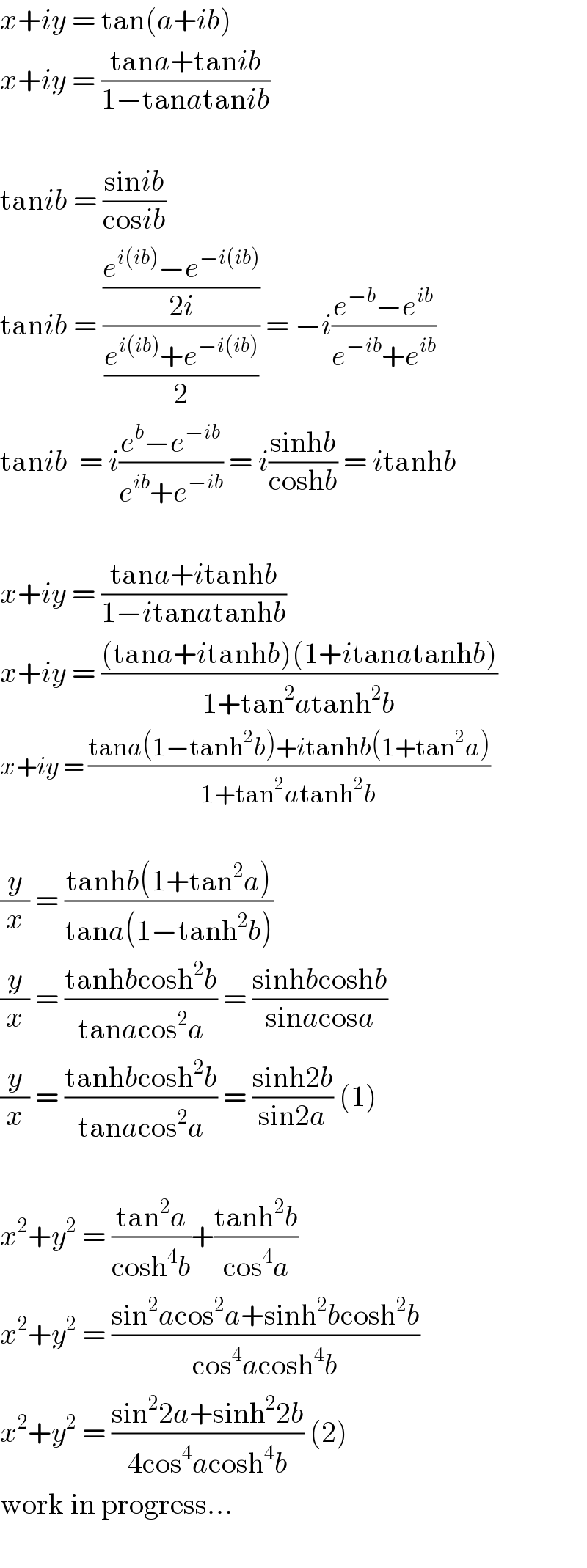 x+iy = tan(a+ib)  x+iy = ((tana+tanib)/(1−tanatanib))    tanib = ((sinib)/(cosib))  tanib = (((e^(i(ib)) −e^(−i(ib)) )/(2i))/((e^(i(ib)) +e^(−i(ib)) )/2)) = −i((e^(−b) −e^(ib) )/(e^(−ib) +e^(ib) ))  tanib  = i((e^b −e^(−ib) )/(e^(ib) +e^(−ib) )) = i((sinhb)/(coshb)) = itanhb    x+iy = ((tana+itanhb)/(1−itanatanhb))  x+iy = (((tana+itanhb)(1+itanatanhb))/(1+tan^2 atanh^2 b))  x+iy = ((tana(1−tanh^2 b)+itanhb(1+tan^2 a))/(1+tan^2 atanh^2 b))    (y/x) = ((tanhb(1+tan^2 a))/(tana(1−tanh^2 b)))  (y/x) = ((tanhbcosh^2 b)/(tanacos^2 a)) = ((sinhbcoshb)/(sinacosa))  (y/x) = ((tanhbcosh^2 b)/(tanacos^2 a)) = ((sinh2b)/(sin2a)) (1)    x^2 +y^2  = ((tan^2 a)/(cosh^4 b))+((tanh^2 b)/(cos^4 a))  x^2 +y^2  = ((sin^2 acos^2 a+sinh^2 bcosh^2 b)/(cos^4 acosh^4 b))  x^2 +y^2  = ((sin^2 2a+sinh^2 2b)/(4cos^4 acosh^4 b)) (2)  work in progress...    