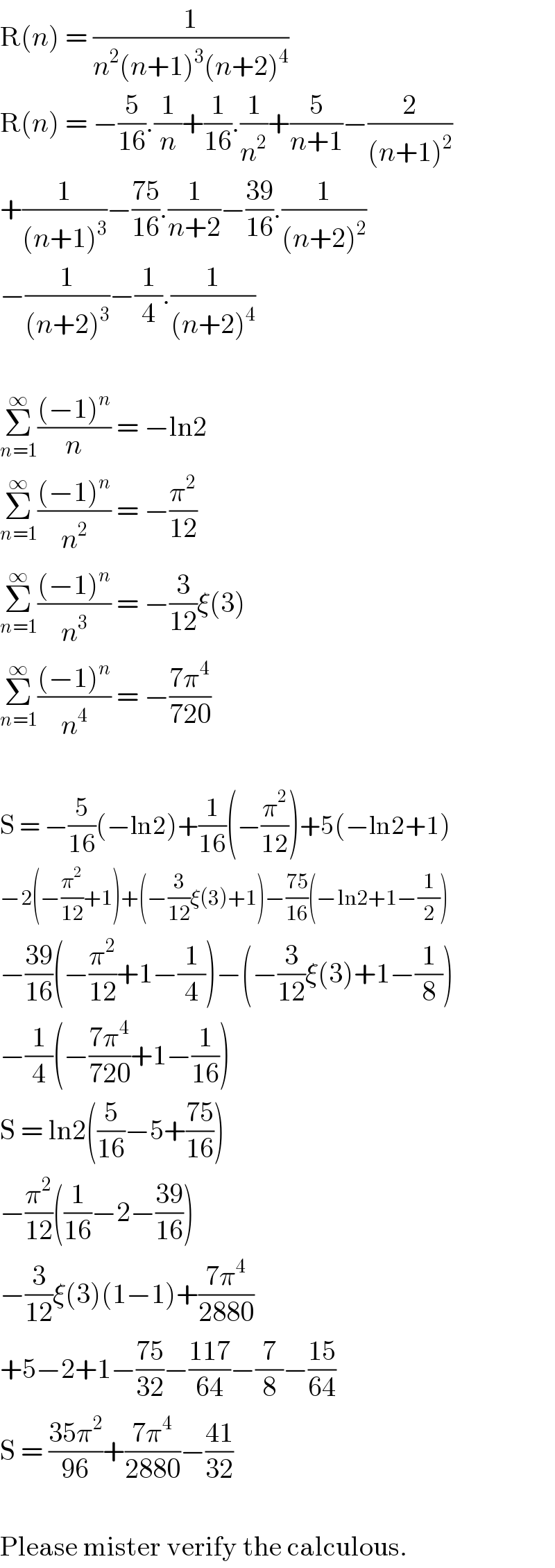 R(n) = (1/(n^2 (n+1)^3 (n+2)^4 ))  R(n) = −(5/(16)).(1/n)+(1/(16)).(1/n^2 )+(5/(n+1))−(2/((n+1)^2 ))  +(1/((n+1)^3 ))−((75)/(16)).(1/(n+2))−((39)/(16)).(1/((n+2)^2 ))  −(1/((n+2)^3 ))−(1/4).(1/((n+2)^4 ))    Σ_(n=1) ^∞ (((−1)^n )/n) = −ln2  Σ_(n=1) ^∞ (((−1)^n )/n^2 ) = −(π^2 /(12))  Σ_(n=1) ^∞ (((−1)^n )/n^3 ) = −(3/(12))ξ(3)  Σ_(n=1) ^∞ (((−1)^n )/n^4 ) = −((7π^4 )/(720))    S = −(5/(16))(−ln2)+(1/(16))(−(π^2 /(12)))+5(−ln2+1)  −2(−(π^2 /(12))+1)+(−(3/(12))ξ(3)+1)−((75)/(16))(−ln2+1−(1/2))  −((39)/(16))(−(π^2 /(12))+1−(1/4))−(−(3/(12))ξ(3)+1−(1/8))  −(1/4)(−((7π^4 )/(720))+1−(1/(16)))  S = ln2((5/(16))−5+((75)/(16)))  −(π^2 /(12))((1/(16))−2−((39)/(16)))  −(3/(12))ξ(3)(1−1)+((7π^4 )/(2880))  +5−2+1−((75)/(32))−((117)/(64))−(7/8)−((15)/(64))  S = ((35π^2 )/(96))+((7π^4 )/(2880))−((41)/(32))    Please mister verify the calculous.  