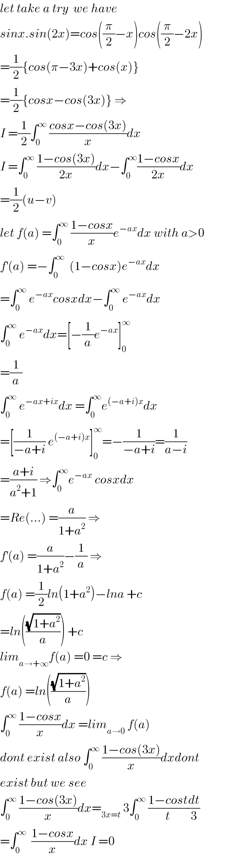 let take a try  we have  sinx.sin(2x)=cos((π/2)−x)cos((π/2)−2x)  =(1/2){cos(π−3x)+cos(x)}  =(1/2){cosx−cos(3x)} ⇒  I =(1/2)∫_0 ^∞  ((cosx−cos(3x))/x)dx  I =∫_0 ^∞  ((1−cos(3x))/(2x))dx−∫_0 ^∞ ((1−cosx)/(2x))dx  =(1/2)(u−v)  let f(a) =∫_0 ^∞  ((1−cosx)/x)e^(−ax) dx with a>0  f^′ (a) =−∫_0 ^∞   (1−cosx)e^(−ax) dx  =∫_0 ^∞  e^(−ax) cosxdx−∫_0 ^∞  e^(−ax) dx  ∫_0 ^∞  e^(−ax) dx=[−(1/a)e^(−ax) ]_0 ^∞   =(1/a)  ∫_0 ^∞  e^(−ax+ix) dx =∫_0 ^∞ e^((−a+i)x) dx  =[(1/(−a+i)) e^((−a+i)x) ]_0 ^∞ =−(1/(−a+i))=(1/(a−i))  =((a+i)/(a^2 +1)) ⇒∫_0 ^∞ e^(−ax)  cosxdx  =Re(...) =(a/(1+a^2 )) ⇒  f^′ (a) =(a/(1+a^2 ))−(1/a) ⇒  f(a) =(1/2)ln(1+a^2 )−lna +c  =ln(((√(1+a^2 ))/a)) +c  lim_(a→+∞) f(a) =0 =c ⇒  f(a) =ln(((√(1+a^2 ))/a))  ∫_0 ^∞  ((1−cosx)/x)dx =lim_(a→0)  f(a)  dont exist also ∫_0 ^∞  ((1−cos(3x))/x)dxdont  exist but we see  ∫_0 ^∞  ((1−cos(3x))/x)dx=_(3x=t)  3∫_0 ^∞  ((1−cost)/t)(dt/3)  =∫_0 ^∞   ((1−cosx)/x)dx I =0  