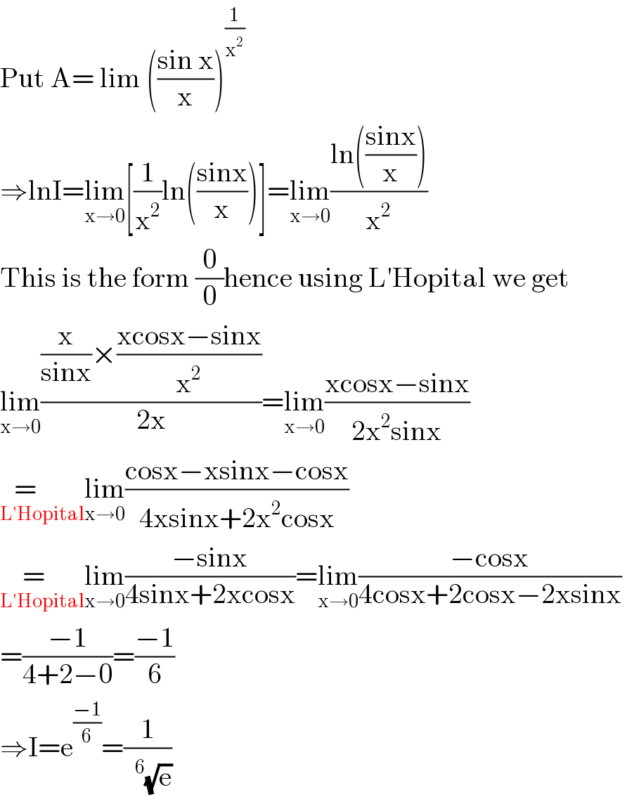 Put A= lim (((sin x)/x))^(1/x^2 )   ⇒lnI=lim_(x→0) [(1/x^2 )ln(((sinx)/x))]=lim_(x→0) ((ln(((sinx)/x)))/x^2 )  This is the form (0/0)hence using L′Hopital we get  lim_(x→0) (((x/(sinx))×((xcosx−sinx)/x^2 ))/(2x))=lim_(x→0) ((xcosx−sinx)/(2x^2 sinx))  =      _(L′Hopital) lim_(x→0) ((cosx−xsinx−cosx)/(4xsinx+2x^2 cosx))  =   _(L′Hopital) lim_(x→0) ((−sinx)/(4sinx+2xcosx))=lim_(x→0) ((−cosx)/(4cosx+2cosx−2xsinx))   =((−1)/(4+2−0))=((−1)/6)  ⇒I=e^((−1)/6) =(1/( ^6 (√e)))  