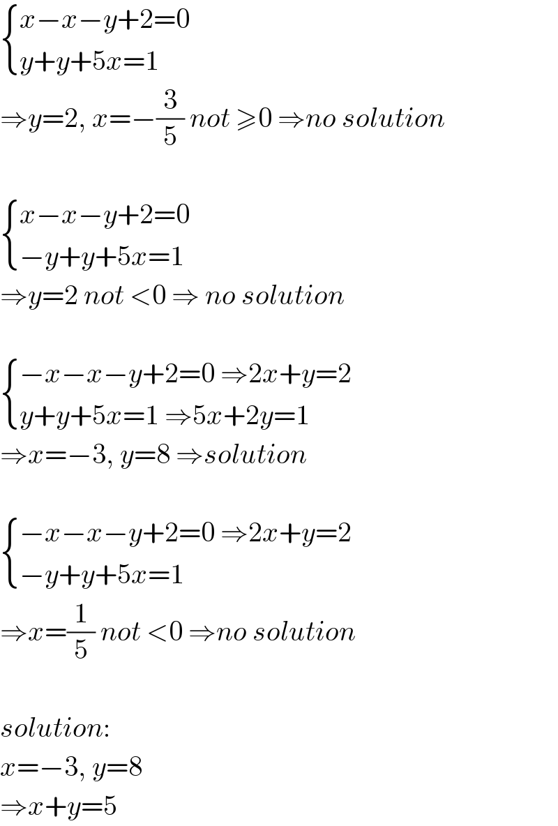  { ((x−x−y+2=0)),((y+y+5x=1)) :}   ⇒y=2, x=−(3/5) not ≥0 ⇒no solution     { ((x−x−y+2=0)),((−y+y+5x=1)) :}   ⇒y=2 not <0 ⇒ no solution     { ((−x−x−y+2=0 ⇒2x+y=2)),((y+y+5x=1 ⇒5x+2y=1)) :}   ⇒x=−3, y=8 ⇒solution     { ((−x−x−y+2=0 ⇒2x+y=2)),((−y+y+5x=1)) :}   ⇒x=(1/5) not <0 ⇒no solution    solution:  x=−3, y=8  ⇒x+y=5  