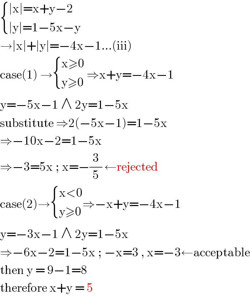  { ((∣x∣=x+y−2)),((∣y∣=1−5x−y)) :}  →∣x∣+∣y∣=−4x−1...(iii)  case(1) → { ((x≥0)),((y≥0)) :} ⇒x+y=−4x−1  y=−5x−1 ∧ 2y=1−5x  substitute ⇒2(−5x−1)=1−5x  ⇒−10x−2=1−5x  ⇒−3=5x ; x=−(3/5) ←rejected  case(2)→ { ((x<0)),((y≥0)) :}⇒−x+y=−4x−1  y=−3x−1 ∧ 2y=1−5x  ⇒−6x−2=1−5x ; −x=3 , x=−3←acceptable  then y = 9−1=8  therefore x+y = 5  