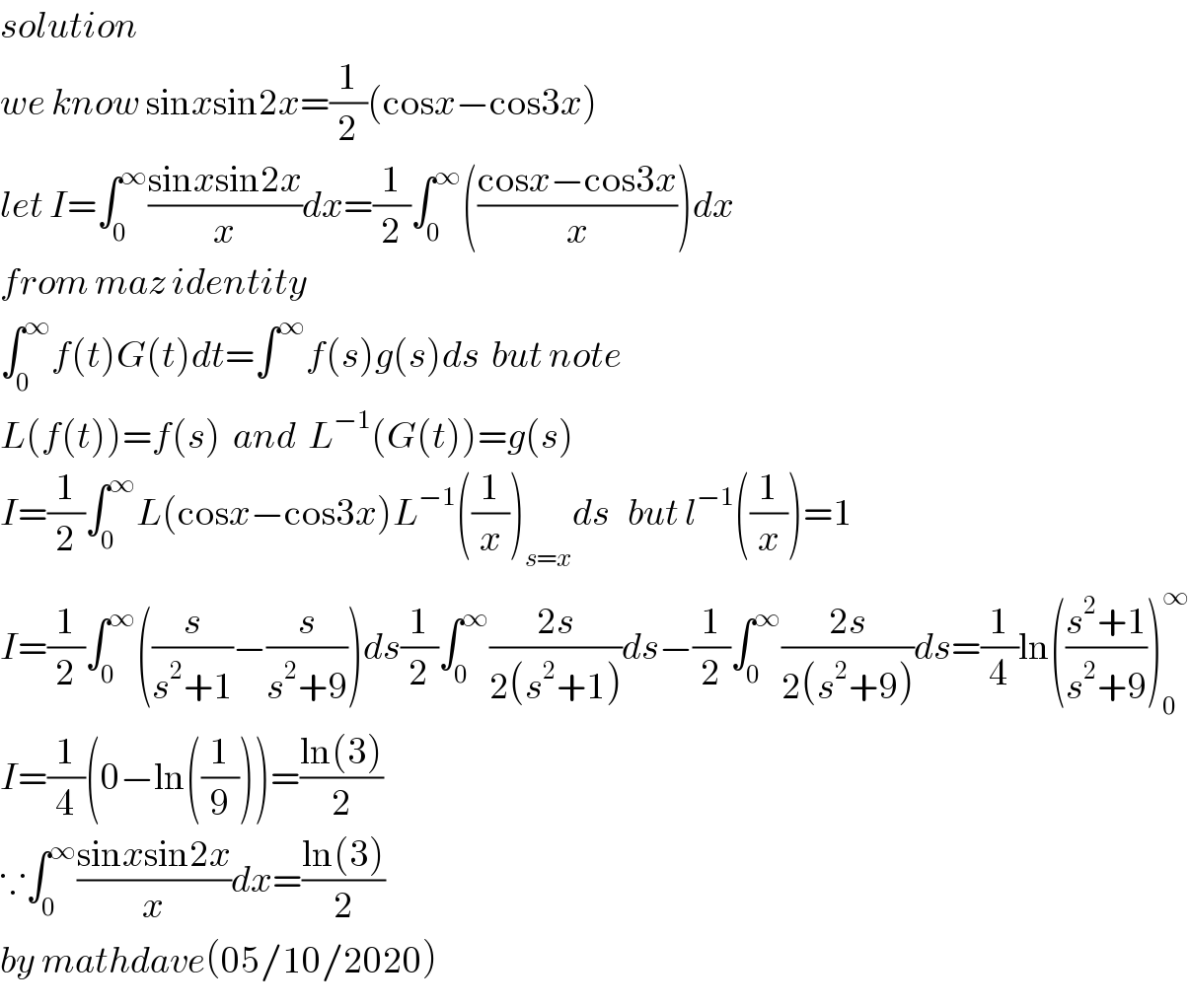 solution  we know sinxsin2x=(1/2)(cosx−cos3x)  let I=∫_0 ^∞ ((sinxsin2x)/x)dx=(1/2)∫_0 ^∞ (((cosx−cos3x)/x))dx  from maz identity   ∫_0 ^∞ f(t)G(t)dt=∫^∞ f(s)g(s)ds  but note    L(f(t))=f(s)  and  L^(−1) (G(t))=g(s)  I=(1/2)∫_0 ^∞ L(cosx−cos3x)L^(−1) ((1/x))_(s=x) ds   but l^(−1) ((1/x))=1  I=(1/2)∫_0 ^∞ ((s/(s^2 +1))−(s/(s^2 +9)))ds(1/2)∫_0 ^∞ ((2s)/(2(s^2 +1)))ds−(1/2)∫_0 ^∞ ((2s)/(2(s^2 +9)))ds=(1/4)ln(((s^2 +1)/(s^2 +9)))_0 ^∞   I=(1/4)(0−ln((1/9)))=((ln(3))/2)  ∵∫_0 ^∞ ((sinxsin2x)/x)dx=((ln(3))/2)  by mathdave(05/10/2020)  