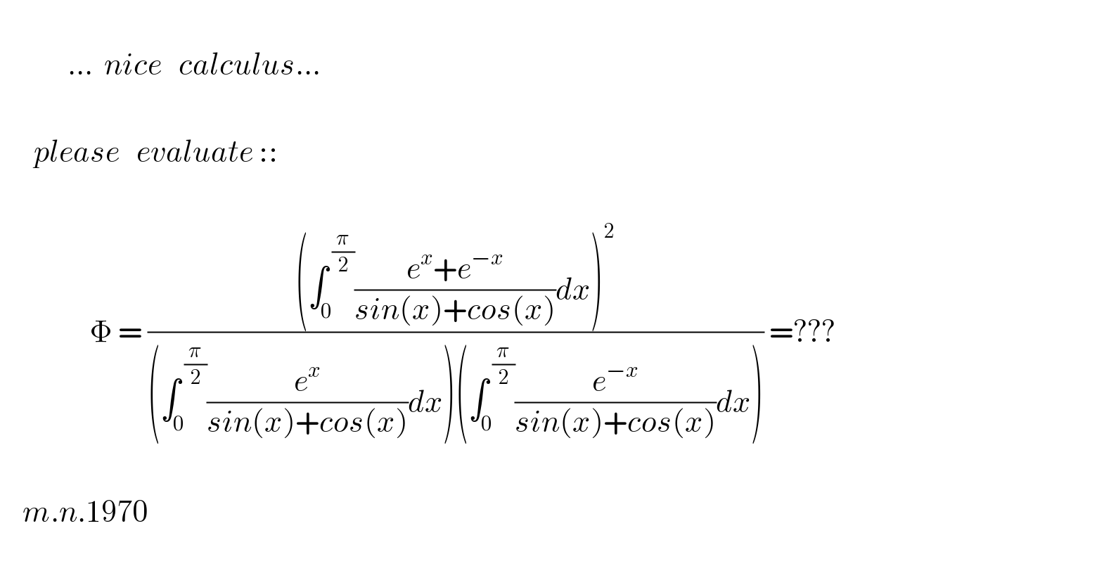                         ...  nice   calculus...          please   evaluate ::                    Φ = (((∫_0 ^( (π/2)) ((e^x +e^(−x) )/(sin(x)+cos(x)))dx)^2 )/((∫_0 ^( (π/2)) (e^x /(sin(x)+cos(x)))dx)(∫_0 ^( (π/2)) (e^(−x) /(sin(x)+cos(x)))dx))) =???            m.n.1970    