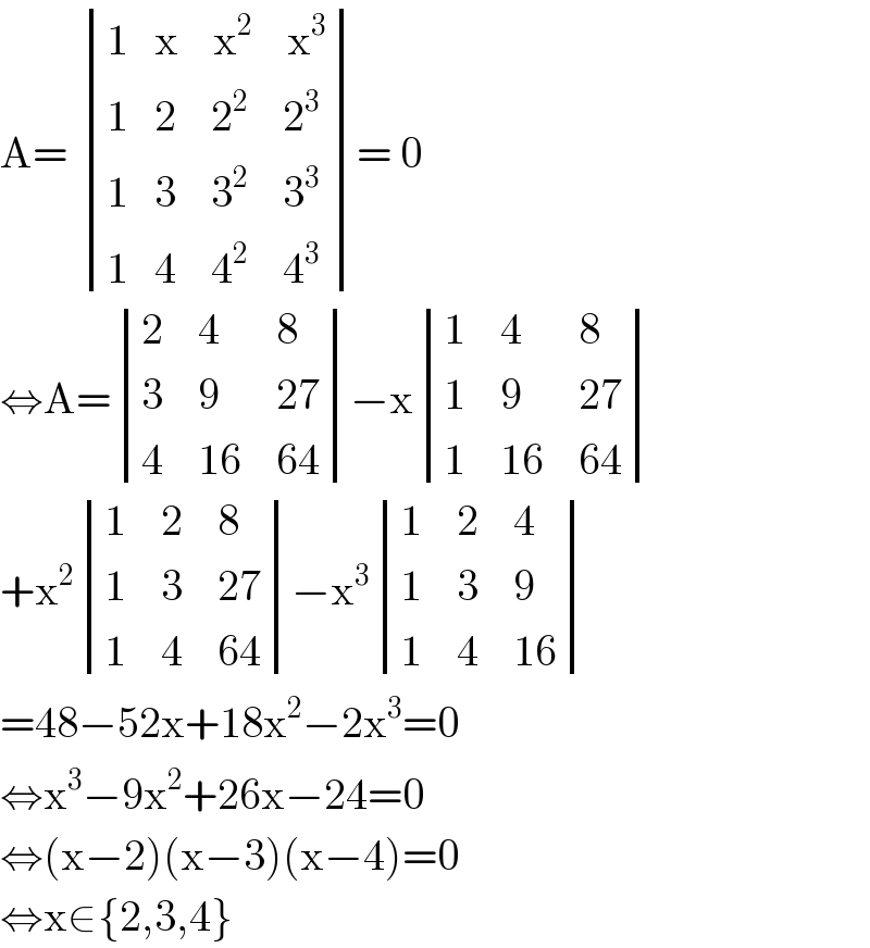A=  determinant (((1   x    x^2     x^3 )),((1   2    2^2     2^3 )),((1   3    3^2     3^3 )),((1   4    4^2     4^3 )))= 0  ⇔A= determinant ((2,4,8),(3,9,(27)),(4,(16),(64)))−x determinant ((1,4,8),(1,9,(27)),(1,(16),(64)))  +x^2  determinant ((1,2,8),(1,3,(27)),(1,4,(64)))−x^3  determinant ((1,2,4),(1,3,9),(1,4,(16)))  =48−52x+18x^2 −2x^3 =0  ⇔x^3 −9x^2 +26x−24=0  ⇔(x−2)(x−3)(x−4)=0  ⇔x∈{2,3,4}  
