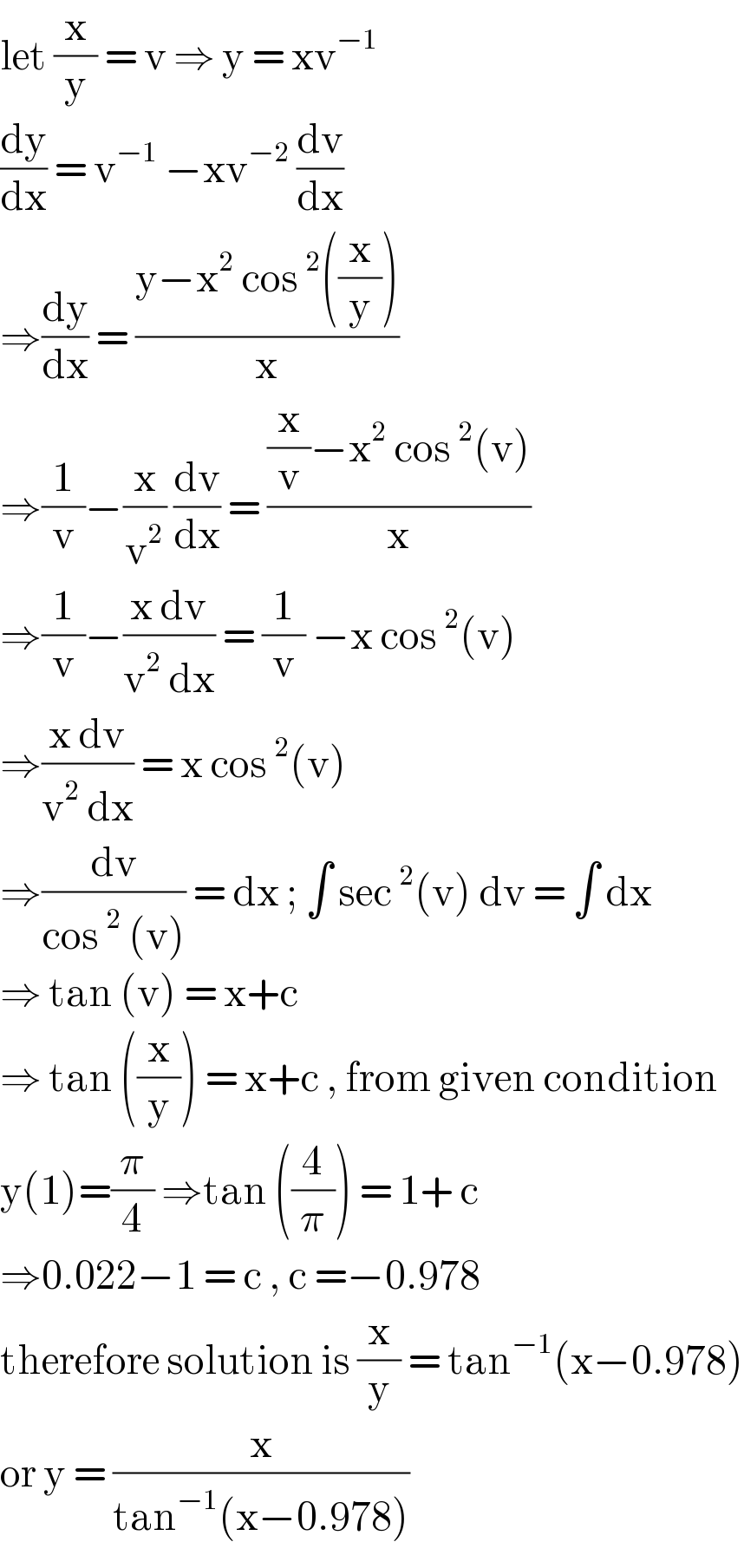 let (x/y) = v ⇒ y = xv^(−1)   (dy/dx) = v^(−1)  −xv^(−2)  (dv/dx)  ⇒(dy/dx) = ((y−x^2  cos^2 ((x/y)))/x)  ⇒(1/v)−(x/v^2 ) (dv/dx) = (((x/v)−x^2  cos^2 (v))/x)  ⇒(1/v)−((x dv)/(v^2  dx)) = (1/v) −x cos^2 (v)  ⇒((x dv)/(v^2  dx)) = x cos^2 (v)  ⇒(dv/(cos^2  (v))) = dx ; ∫ sec^2 (v) dv = ∫ dx  ⇒ tan (v) = x+c  ⇒ tan ((x/y)) = x+c , from given condition  y(1)=(π/4) ⇒tan ((4/π)) = 1+ c   ⇒0.022−1 = c , c =−0.978  therefore solution is (x/y) = tan^(−1) (x−0.978)  or y = (x/(tan^(−1) (x−0.978)))  
