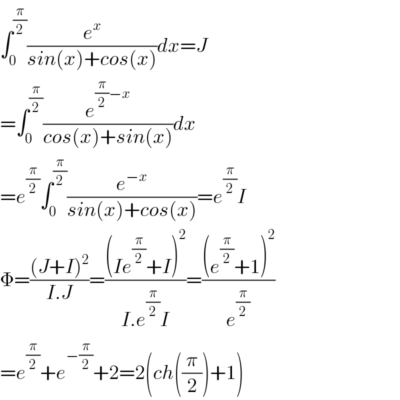 ∫_0 ^(π/2) (e^x /(sin(x)+cos(x)))dx=J  =∫_0 ^(π/2) (e^((π/2)−x) /(cos(x)+sin(x)))dx  =e^(π/2) ∫_0 ^(π/2) (e^(−x) /(sin(x)+cos(x)))=e^(π/2) I  Φ=(((J+I)^2 )/(I.J))=(((Ie^(π/2) +I)^2 )/(I.e^(π/2) I))=(((e^(π/2) +1)^2 )/e^(π/2) )  =e^(π/2) +e^(−(π/2)) +2=2(ch((π/2))+1)  