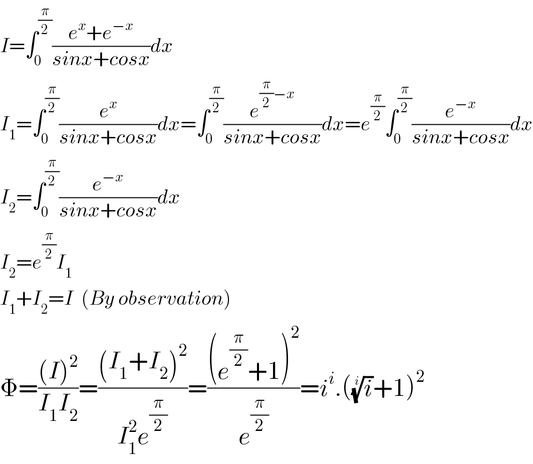 I=∫_0 ^(π/2) ((e^x +e^(−x) )/(sinx+cosx))dx  I_1 =∫_0 ^(π/2) (e^x /(sinx+cosx))dx=∫_0 ^(π/2) (e^((π/2)−x) /(sinx+cosx))dx=e^(π/2) ∫_0 ^(π/2) (e^(−x) /(sinx+cosx))dx  I_2 =∫_0 ^(π/2) (e^(−x) /(sinx+cosx))dx  I_2 =e^(π/2) I_1   I_1 +I_2 =I  (By observation)  Φ=(((I)^2 )/(I_1 I_2 ))=(((I_1 +I_2 )^2 )/(I_1 ^2 e^(π/2) ))=(((e^(π/2) +1)^2 )/e^(π/2) )=i^i .((i)^(1/i) +1)^2   