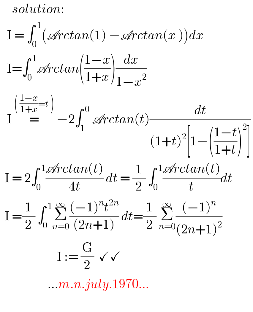      solution:     I = ∫_0 ^( 1) (Arctan(1) −Arctan(x ))dx     I=∫_0 ^( 1) Arctan(((1−x)/(1+x)))(dx/(1−x^2 ))     I =^(( ((1−x)/(1+x))=t ))  −2∫_1 ^( 0)  Arctan(t)(dt/((1+t)^2 [1−(((1−t)/(1+t)))^2 ]))     I = 2∫_0 ^( 1) ((Arctan(t))/(4t)) dt = (1/2) ∫_0 ^( 1) ((Arctan(t))/t)dt    I =(1/2) ∫_0 ^( 1) Σ_(n=0) ^∞ (((−1)^n t^(2n) )/((2n+1))) dt=(1/2) Σ_(n=0) ^∞ (((−1)^n )/((2n+1)^2 ))                          I := (G/2)  ✓✓                      ...m.n.july.1970...    