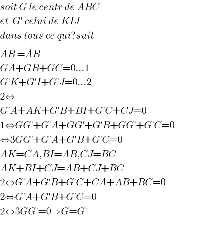 soit G le centr de ABC  et  G′ celui de KIJ  dans tous ce qui?suit  AB =A^→ B  GA+GB+GC=0...1  G′K+G′I+G′J=0...2  2⇔  G′A+AK+G′B+BI+G′C+CJ=0  1⇔GG′+G′A+GG′+G′B+GG′+G′C=0  ⇔3GG′+G′A+G′B+G′C=0  AK=CA,BI=AB,CJ=BC  AK+BI+CJ=AB+CJ+BC  2⇔G′A+G′B+G′C+CA+AB+BC=0  2⇔G′A+G′B+G′C=0  2⇔3GG′=0⇒G=G′    