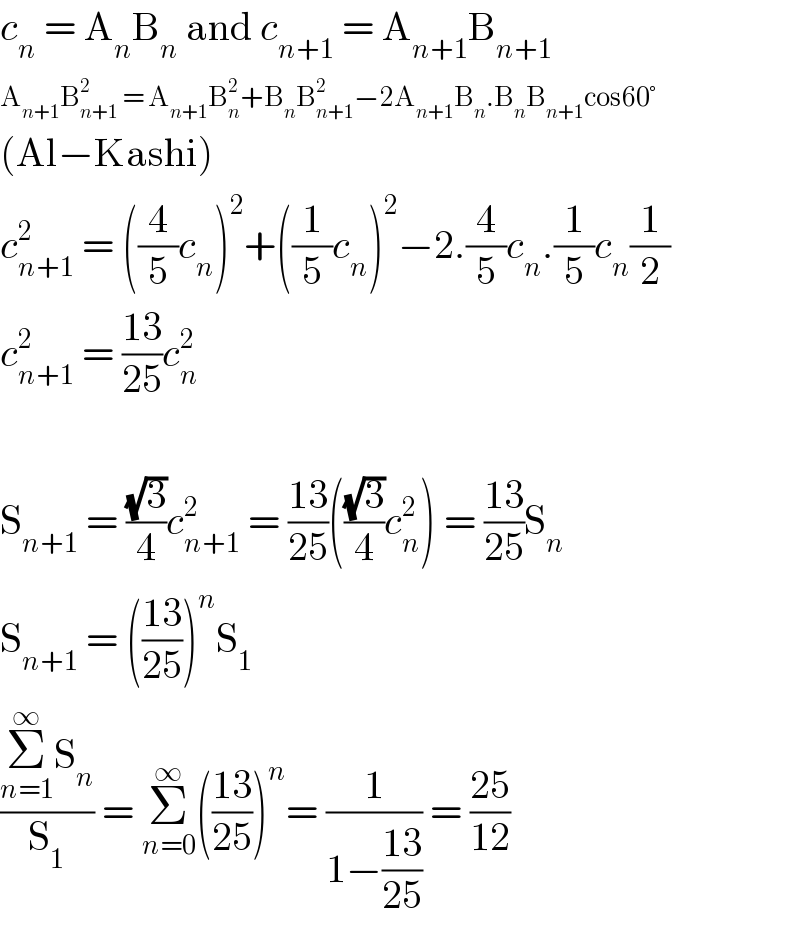 c_n  = A_n B_n  and c_(n+1)  = A_(n+1) B_(n+1)   A_(n+1) B_(n+1) ^2  = A_(n+1) B_n ^2 +B_n B_(n+1) ^2 −2A_(n+1) B_n .B_n B_(n+1) cos60°  (Al−Kashi)  c_(n+1) ^2  = ((4/5)c_n )^2 +((1/5)c_n )^2 −2.(4/5)c_n .(1/5)c_n (1/2)  c_(n+1) ^2  = ((13)/(25))c_n ^2     S_(n+1)  = ((√3)/4)c_(n+1) ^2  = ((13)/(25))(((√3)/4)c_n ^2 ) = ((13)/(25))S_n   S_(n+1)  = (((13)/(25)))^n S_1   ((Σ_(n=1) ^∞ S_n )/S_1 ) = Σ_(n=0) ^∞ (((13)/(25)))^n = (1/(1−((13)/(25)))) = ((25)/(12))  