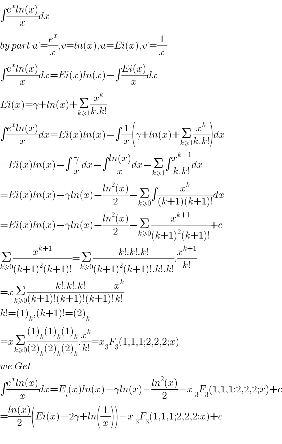 ∫((e^x ln(x))/x)dx  by part u′=(e^x /x),v=ln(x),u=Ei(x),v′=(1/x)  ∫((e^x ln(x))/x)dx=Ei(x)ln(x)−∫((Ei(x))/x)dx  Ei(x)=γ+ln(x)+Σ_(k≥1) (x^k /(k.k!))  ∫((e^x ln(x))/x)dx=Ei(x)ln(x)−∫(1/x)(γ+ln(x)+Σ_(k≥1) (x^k /(k.k!)))dx  =Ei(x)ln(x)−∫(γ/x)dx−∫((ln(x))/x)dx−Σ_(k≥1) ∫(x^(k−1) /(k.k!))dx  =Ei(x)ln(x)−γln(x)−((ln^2 (x))/2)−Σ_(k≥0) ∫(x^k /((k+1)(k+1)!))dx  =Ei(x)ln(x)−γln(x)−((ln^2 (x))/2)−Σ_(k≥0) (x^(k+1) /((k+1)^2 (k+1)!))+c  Σ_(k≥0) (x^(k+1) /((k+1)^2 (k+1)!))=Σ_(k≥0) ((k!.k!.k!)/((k+1)^2 (k+1)!.k!.k!)).(x^(k+1) /(k!))  =xΣ_(k≥0) ((k!.k!.k!)/((k+1)!(k+1)!(k+1)!))(x^k /(k!))  k!=(1)_k ,(k+1)!=(2)_k   =xΣ_(k≥0) (((1)_k (1)_k (1)_k )/((2)_k (2)_k (2)_k )).(x^k /(k!))=x_3 F_3 (1,1,1;2,2,2;x)  we Get  ∫((e^x ln(x))/x)dx=E_i (x)ln(x)−γln(x)−((ln^2 (x))/2)−x _3 F_3 (1,1,1;2,2,2;x)+c  =((ln(x))/2)(Ei(x)−2γ+ln((1/x)))−x _3 F_3 (1,1,1;2,2,2;x)+c    