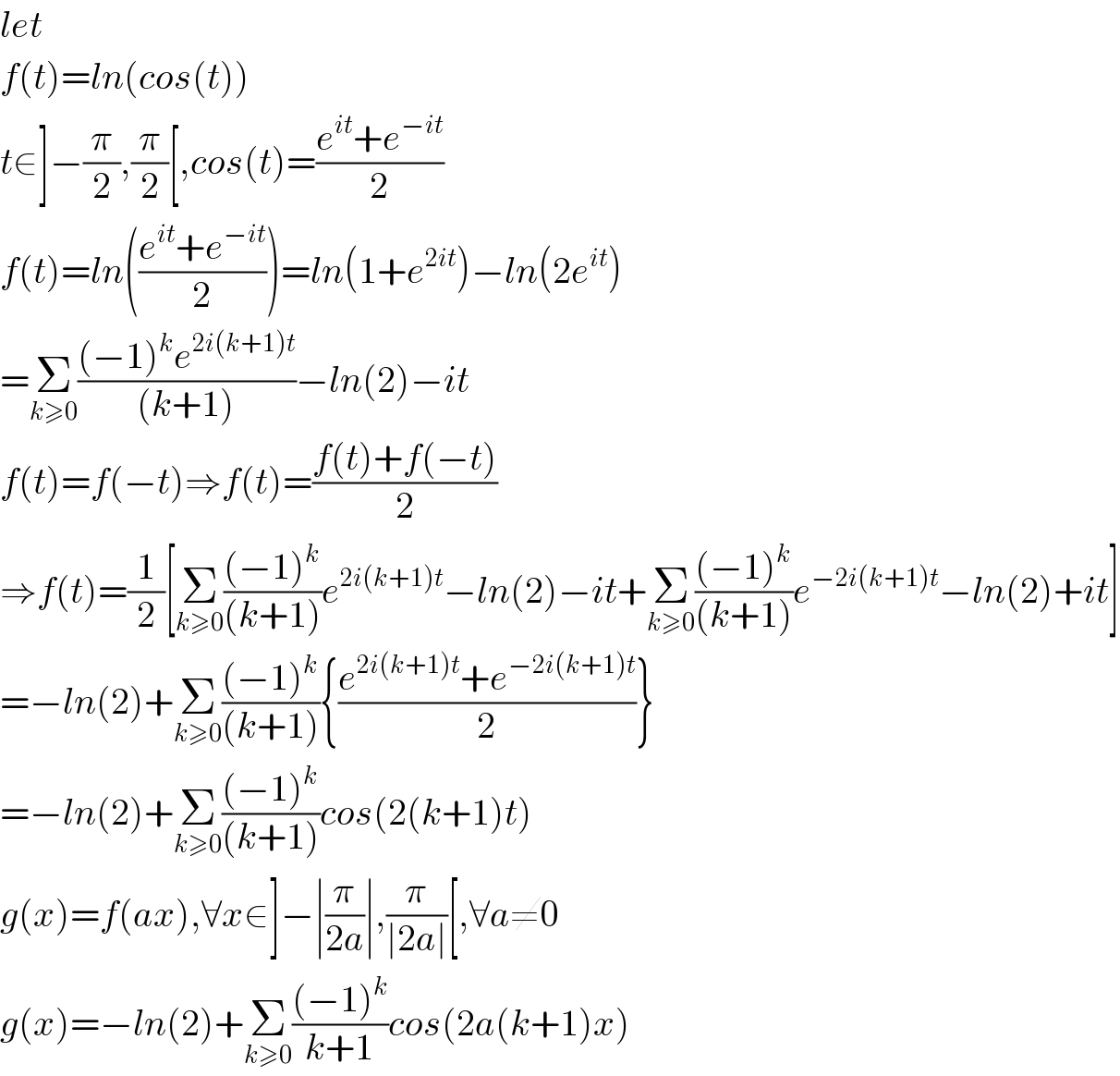 let  f(t)=ln(cos(t))  t∈]−(π/2),(π/2)[,cos(t)=((e^(it) +e^(−it) )/2)  f(t)=ln(((e^(it) +e^(−it) )/2))=ln(1+e^(2it) )−ln(2e^(it) )  =Σ_(k≥0) (((−1)^k e^(2i(k+1)t) )/((k+1)))−ln(2)−it  f(t)=f(−t)⇒f(t)=((f(t)+f(−t))/2)  ⇒f(t)=(1/2)[Σ_(k≥0) (((−1)^k )/((k+1)))e^(2i(k+1)t) −ln(2)−it+Σ_(k≥0) (((−1)^k )/((k+1)))e^(−2i(k+1)t) −ln(2)+it]  =−ln(2)+Σ_(k≥0) (((−1)^k )/((k+1))){((e^(2i(k+1)t) +e^(−2i(k+1)t) )/2)}  =−ln(2)+Σ_(k≥0) (((−1)^k )/((k+1)))cos(2(k+1)t)  g(x)=f(ax),∀x∈]−∣(π/(2a))∣,(π/(∣2a∣))[,∀a≠0  g(x)=−ln(2)+Σ_(k≥0) (((−1)^k )/(k+1))cos(2a(k+1)x)  