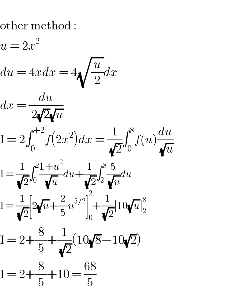   other method :  u = 2x^2   du = 4xdx = 4(√(u/2))dx  dx = (du/( 2(√2)(√u)))  I = 2∫_0 ^(+2) f(2x^2 )dx = (1/( (√2)))∫_0 ^8 f(u)(du/( (√u)))  I = (1/( (√2)))∫_0 ^2 ((1+u^2 )/( (√u)))du+(1/( (√2)))∫_2 ^8 (5/( (√u)))du  I = (1/( (√2)))[2(√u)+(2/5)u^(5/2) ]_0 ^2 +(1/( (√2)))[10(√u)]_2 ^8   I = 2+(8/5)+(1/( (√2)))(10(√8)−10(√2))  I = 2+(8/5)+10 = ((68)/5)  