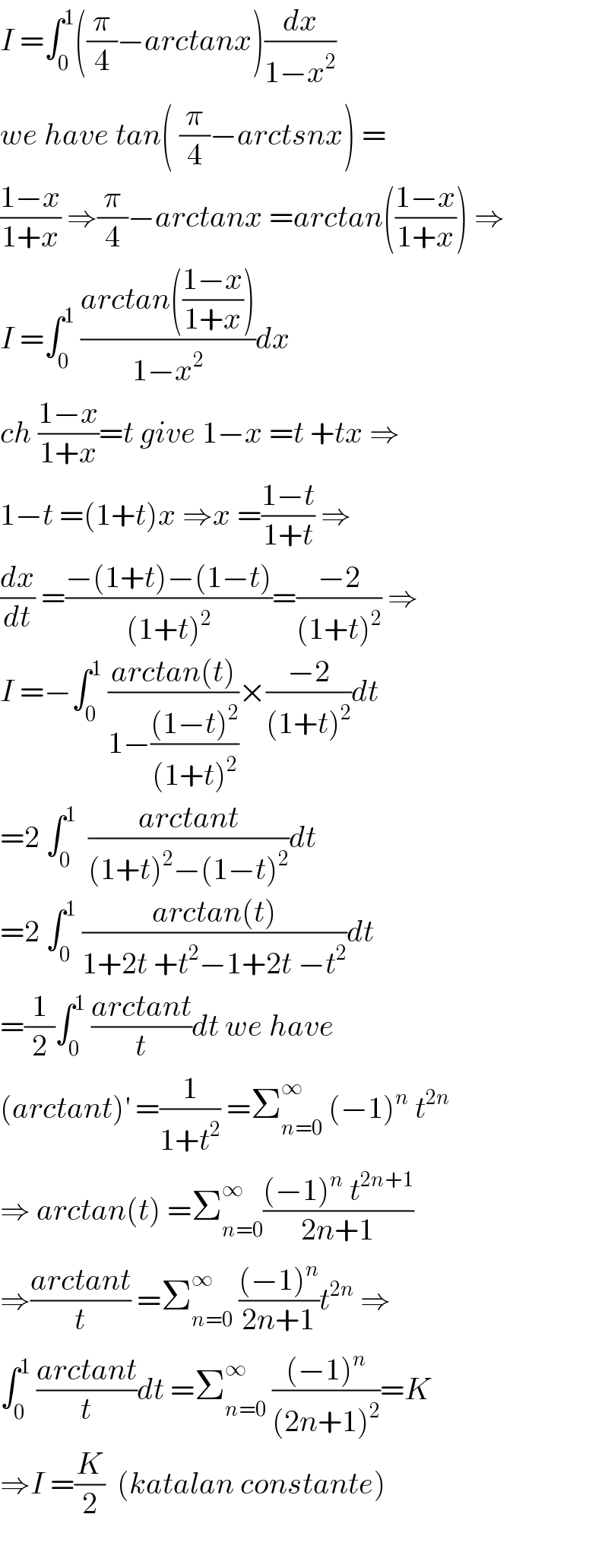 I =∫_0 ^1 ((π/4)−arctanx)(dx/(1−x^2 ))  we have tan( (π/4)−arctsnx) =  ((1−x)/(1+x)) ⇒(π/4)−arctanx =arctan(((1−x)/(1+x))) ⇒  I =∫_0 ^1  ((arctan(((1−x)/(1+x))))/(1−x^2 ))dx  ch ((1−x)/(1+x))=t give 1−x =t +tx ⇒  1−t =(1+t)x ⇒x =((1−t)/(1+t)) ⇒  (dx/dt) =((−(1+t)−(1−t))/((1+t)^2 ))=((−2)/((1+t)^2 )) ⇒  I =−∫_0 ^1  ((arctan(t))/(1−(((1−t)^2 )/((1+t)^2 ))))×((−2)/((1+t)^2 ))dt  =2 ∫_0 ^1   ((arctant)/((1+t)^2 −(1−t)^2 ))dt  =2 ∫_0 ^1  ((arctan(t))/(1+2t +t^2 −1+2t −t^2 ))dt  =(1/2)∫_0 ^1  ((arctant)/t)dt we have  (arctant)^′  =(1/(1+t^2 )) =Σ_(n=0) ^∞  (−1)^n  t^(2n)   ⇒ arctan(t) =Σ_(n=0) ^∞ (((−1)^n  t^(2n+1) )/(2n+1))  ⇒((arctant)/t) =Σ_(n=0) ^∞  (((−1)^n )/(2n+1))t^(2n)  ⇒  ∫_0 ^1  ((arctant)/t)dt =Σ_(n=0) ^∞  (((−1)^n )/((2n+1)^2 ))=K  ⇒I =(K/2)  (katalan constante)    