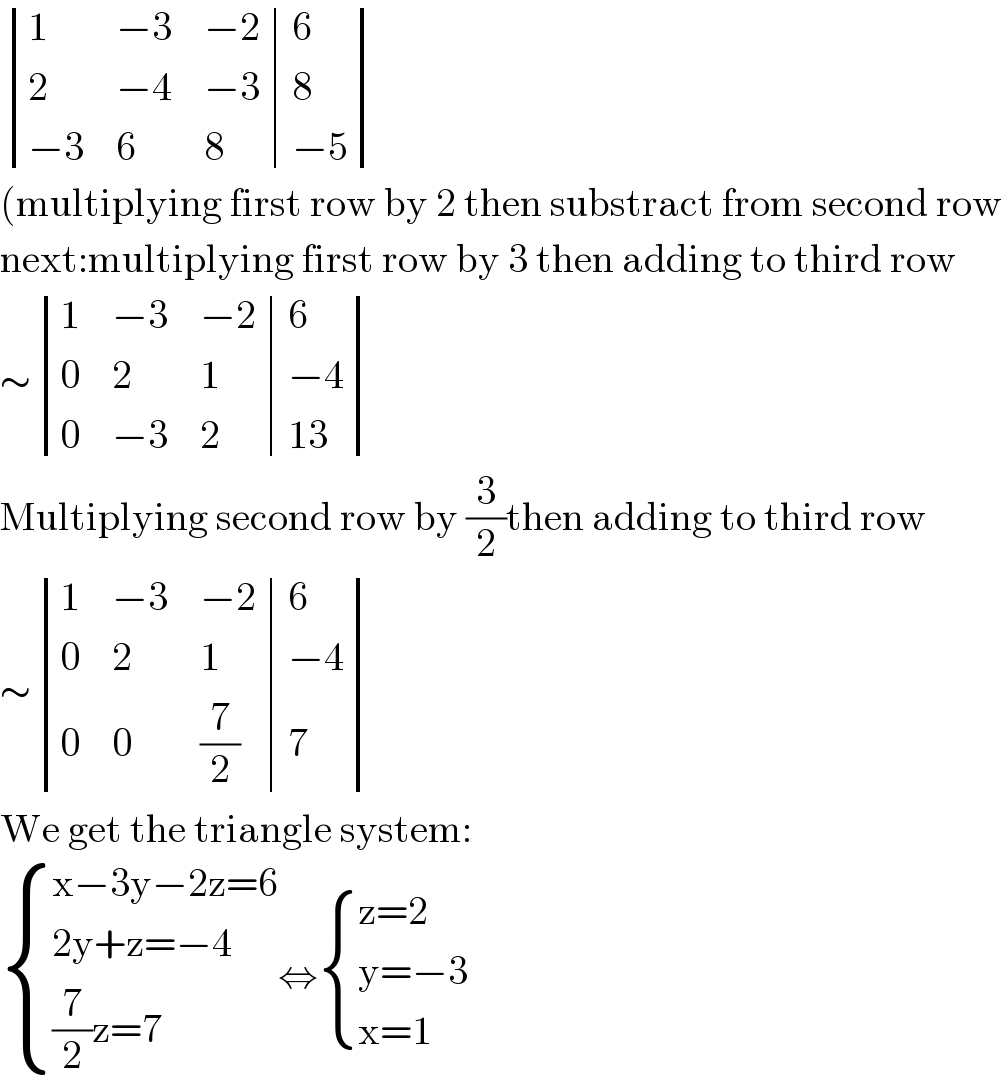  determinant ((1,(−3),(−2),6),(2,(−4),(−3),8),((−3),6,8,(−5)))  (multiplying first row by 2 then substract from second row  next:multiplying first row by 3 then adding to third row  ∼ determinant ((1,(−3),(−2),6),(0,2,1,(−4)),(0,(−3),2,(13)))  Multiplying second row by (3/2)then adding to third row  ∼ determinant ((1,(−3),(−2),6),(0,2,1,(−4)),(0,0,(7/2),7))  We get the triangle system:   { ((x−3y−2z=6)),((2y+z=−4)),(((7/2)z=7)) :}⇔ { ((z=2)),((y=−3)),((x=1)) :}  