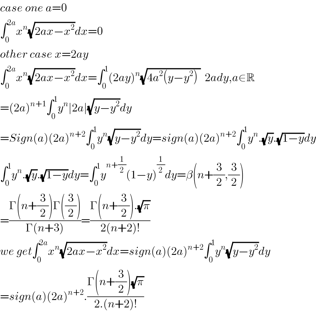 case one a=0  ∫_0 ^(2a) x^n (√(2ax−x^2 ))dx=0  other case x=2ay  ∫_0 ^(2a) x^n (√(2ax−x^2 ))dx=∫_0 ^1 (2ay)^n (√(4a^2 (y−y^2 ) ))  2ady,a∈R  =(2a)^(n+1) ∫_0 ^1 y^n ∣2a∣(√(y−y^2 ))dy  =Sign(a)(2a)^(n+2) ∫_0 ^1 y^n (√(y−y^2 ))dy=sign(a)(2a)^(n+2) ∫_0 ^1 y^n .(√y).(√(1−y))dy  ∫_0 ^1 y^n .(√y).(√(1−y))dy=∫_0 ^1 y^(n+(1/2)) (1−y)^(1/2) dy=β(n+(3/2),(3/2))  =((Γ(n+(3/2))Γ((3/2)))/(Γ(n+3)))=((Γ(n+(3/2)).(√π))/(2(n+2)!))  we get∫_0 ^(2a) x^n (√(2ax−x^2 ))dx=sign(a)(2a)^(n+2) ∫_0 ^1 y^n (√(y−y^2 ))dy  =sign(a)(2a)^(n+2) .((Γ(n+(3/2))(√π))/(2.(n+2)!))  