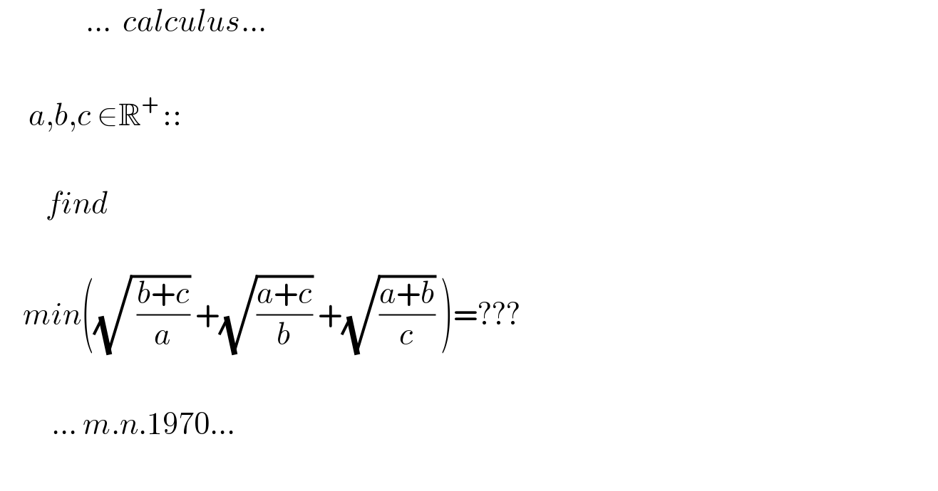                ...  calculus...         a,b,c ∈R^(+ ) ::            find        min((√( ((b+c)/a))) +(√((a+c)/b)) +(√((a+b)/c)) )=???               ... m.n.1970...      