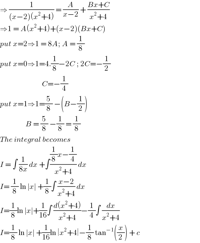 ⇒ (1/((x−2)(x^2 +4))) = (A/(x−2)) + ((Bx+C)/(x^2 +4))  ⇒1 = A(x^2 +4)+(x−2)(Bx+C)  put x=2⇒1 = 8A; A = (1/8)  put x=0⇒1=4.(1/8)−2C ; 2C=−(1/2)                              C=−(1/4)  put x=1⇒1=(5/8) −(B−(1/2))                   B = (5/8) −(1/8) = (1/8)  The integral becomes   I = ∫ (1/(8x)) dx +∫(((1/8)x−(1/4))/(x^2 +4)) dx  I= (1/8) ln ∣x∣ +(1/8)∫ ((x−2)/(x^2 +4)) dx   I=(1/8)ln ∣x∣+(1/(16))∫ ((d(x^2 +4))/(x^2 +4))−(1/4)∫ (dx/(x^2 +4))  I=(1/8) ln ∣x∣ +(1/(16))ln ∣x^2 +4∣−(1/8) tan^(−1) ((x/2)) + c  