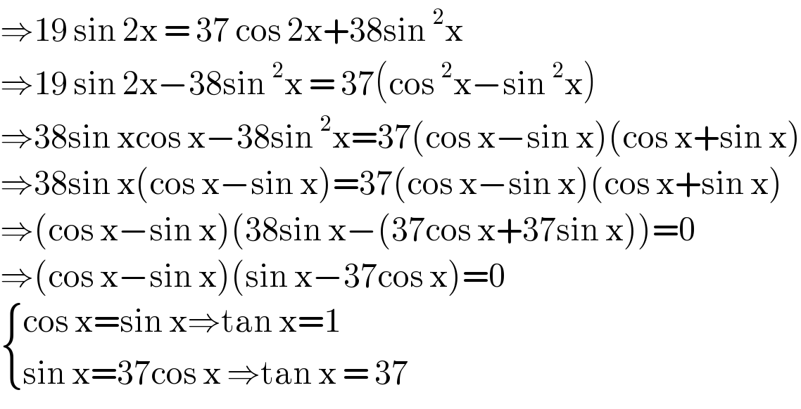 ⇒19 sin 2x = 37 cos 2x+38sin^2 x  ⇒19 sin 2x−38sin^2 x = 37(cos^2 x−sin^2 x)  ⇒38sin xcos x−38sin^2 x=37(cos x−sin x)(cos x+sin x)  ⇒38sin x(cos x−sin x)=37(cos x−sin x)(cos x+sin x)  ⇒(cos x−sin x)(38sin x−(37cos x+37sin x))=0   ⇒(cos x−sin x)(sin x−37cos x)=0   { ((cos x=sin x⇒tan x=1)),((sin x=37cos x ⇒tan x = 37)) :}  