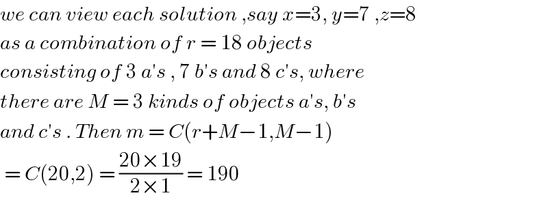 we can view each solution ,say x=3, y=7 ,z=8  as a combination of r = 18 objects  consisting of 3 a′s , 7 b′s and 8 c′s, where   there are M = 3 kinds of objects a′s, b′s   and c′s . Then m = C(r+M−1,M−1)   = C(20,2) = ((20×19)/(2×1)) = 190  