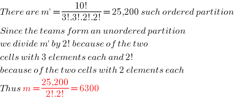 There are m′ = ((10!)/(3!.3!.2!.2!)) = 25,200 such ordered partition  Since the teams form an unordered partition  we divide m′ by 2! because of the two  cells with 3 elements each and 2!   because of the two cells with 2 elements each  Thus m = ((25,200)/(2!.2!)) = 6300   