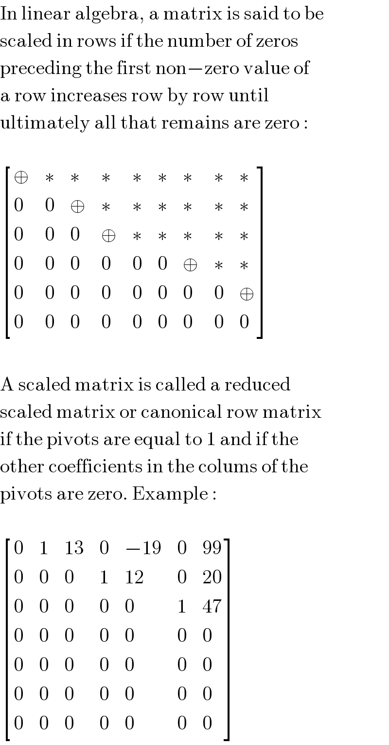 In linear algebra, a matrix is said to be  scaled in rows if the number of zeros  preceding the first non−zero value of  a row increases row by row until  ultimately all that remains are zero :     [(⊕,∗,∗,∗,∗,∗,∗,∗,∗),(0,0,⊕,∗,∗,∗,∗,∗,∗),(0,0,0,⊕,∗,∗,∗,∗,∗),(0,0,0,0,0,0,⊕,∗,∗),(0,0,0,0,0,0,0,0,⊕),(0,0,0,0,0,0,0,0,0) ]    A scaled matrix is called a reduced  scaled matrix or canonical row matrix  if the pivots are equal to 1 and if the  other coefficients in the colums of the  pivots are zero. Example :     [(0,1,(13),0,(−19),0,(99)),(0,0,0,1,(12),0,(20)),(0,0,0,0,0,1,(47)),(0,0,0,0,0,0,0),(0,0,0,0,0,0,0),(0,0,0,0,0,0,0),(0,0,0,0,0,0,0) ]  
