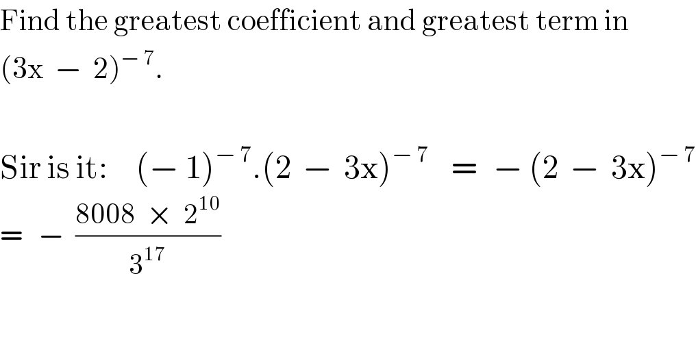Find the greatest coefficient and greatest term in  (3x  −  2)^(− 7) .    Sir is it:     (− 1)^(− 7) .(2  −  3x)^(− 7)     =   − (2  −  3x)^(− 7)   =   −  ((8008  ×  2^(10) )/3^(17) )  