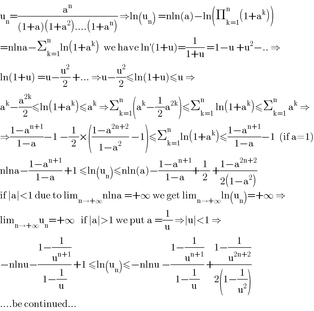 u_n =(a^n /((1+a)(1+a^2 )....(1+a^n ))) ⇒ln(u_n ) =nln(a)−ln(Π_(k=1) ^n (1+a^k ))  =nlna−Σ_(k=1) ^n ln(1+a^k )  we have ln^′ (1+u)=(1/(1+u)) =1−u +u^2 −.. ⇒  ln(1+u) =u−(u^2 /2) +... ⇒u−(u^2 /2)≤ln(1+u)≤u ⇒  a^k −(a^(2k) /2)≤ln(1+a^k )≤a^k  ⇒Σ_(k=1) ^n (a^k −(1/2)a^(2k) )≤Σ_(k=1) ^n  ln(1+a^k )≤Σ_(k=1) ^n  a^k  ⇒  ⇒((1−a^(n+1) )/(1−a))−1 −(1/2)×(((1−a^(2n+2) )/(1−a^2 )) −1)≤Σ_(k=1) ^n ln(1+a^k )≤((1−a^(n+1) )/(1−a))−1  (if a≠1)  nlna−((1−a^(n+1) )/(1−a)) +1 ≤ln(u_n )≤nln(a)−((1−a^(n+1) )/(1−a))+(1/2) +((1−a^(2n+2) )/(2(1−a^2 )))  if ∣a∣<1 due to lim_(n→+∞) nlna =+∞ we get lim_(n→+∞) ln(u_n )=+∞ ⇒  lim_(n→+∞) u_n =+∞   if ∣a∣>1 we put a =(1/u) ⇒∣u∣<1 ⇒  −nlnu−((1−(1/u^(n+1) ))/(1−(1/u))) +1 ≤ln(u_n )≤−nlnu −((1−(1/u^(n+1) ))/(1−(1/u))) +((1−(1/u^(2n+2) ))/(2(1−(1/u^2 ))))  ....be continued...  