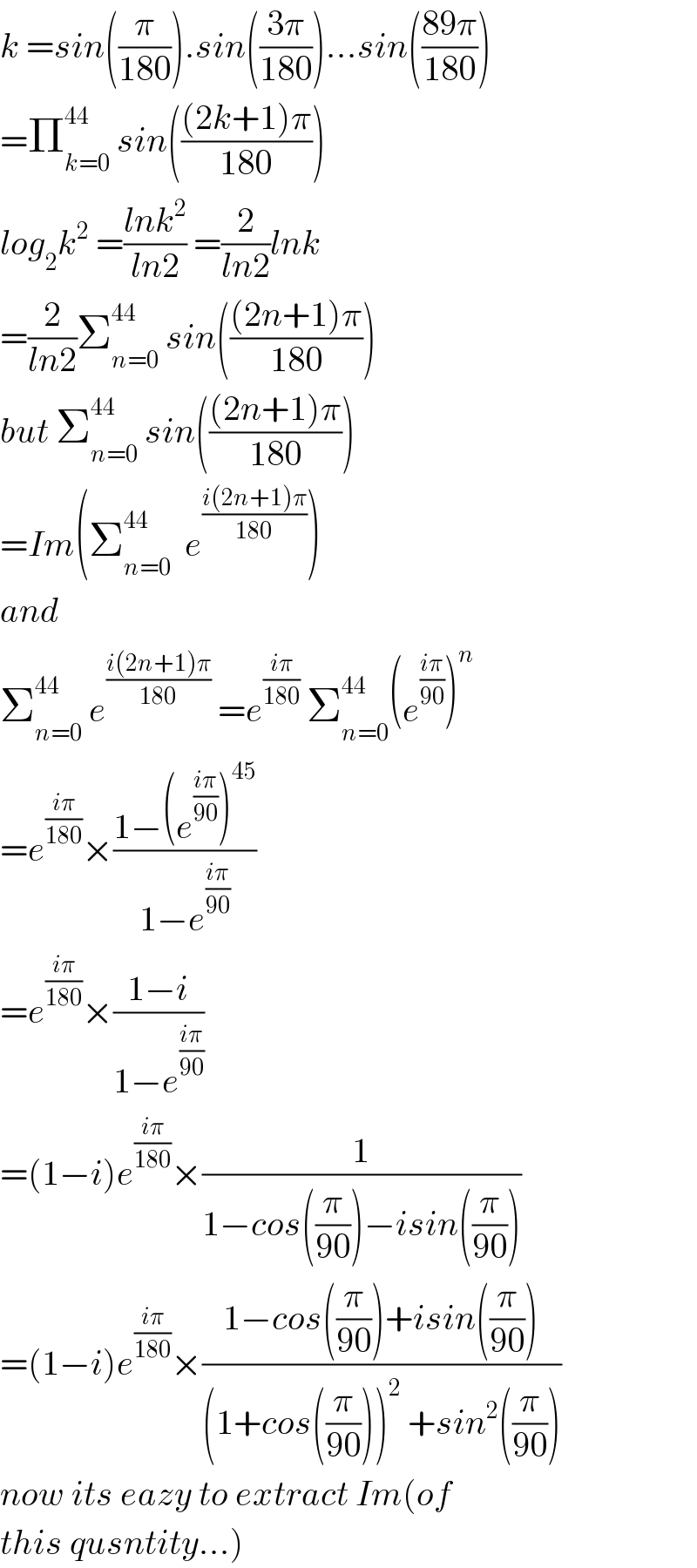 k =sin((π/(180))).sin(((3π)/(180)))...sin(((89π)/(180)))  =Π_(k=0) ^(44)  sin((((2k+1)π)/(180)))  log_2 k^2  =((lnk^2 )/(ln2)) =(2/(ln2))lnk  =(2/(ln2))Σ_(n=0) ^(44)  sin((((2n+1)π)/(180)))  but Σ_(n=0) ^(44)  sin((((2n+1)π)/(180)))  =Im(Σ_(n=0) ^(44)   e^((i(2n+1)π)/(180)) )  and  Σ_(n=0) ^(44)  e^((i(2n+1)π)/(180))  =e^((iπ)/(180))  Σ_(n=0) ^(44 ) (e^((iπ)/(90)) )^n   =e^((iπ)/(180)) ×((1−(e^((iπ)/(90)) )^(45) )/(1−e^((iπ)/(90)) ))  =e^((iπ)/(180)) ×((1−i)/(1−e^((iπ)/(90)) ))  =(1−i)e^((iπ)/(180)) ×(1/(1−cos((π/(90)))−isin((π/(90)))))  =(1−i)e^((iπ)/(180)) ×((1−cos((π/(90)))+isin((π/(90))))/((1+cos((π/(90))))^2  +sin^2 ((π/(90)))))  now its eazy to extract Im(of  this qusntity...)  