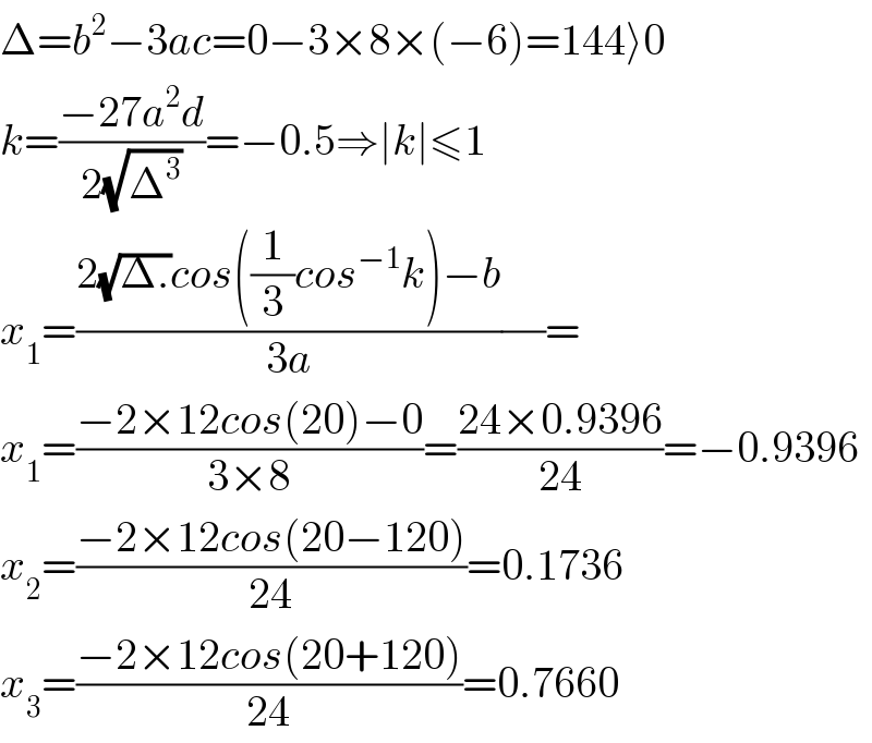 Δ=b^2 −3ac=0−3×8×(−6)=144⟩0  k=((−27a^2 d)/(2(√Δ^3 )))=−0.5⇒∣k∣≤1  x_1 =((2(√(Δ.))cos((1/3)cos^(−1) k)−b)/(3a))(/)=  x_1 =((−2×12cos(20)−0)/(3×8))=((24×0.9396)/(24))=−0.9396  x_2 =((−2×12cos(20−120))/(24))=0.1736  x_3 =((−2×12cos(20+120))/(24))=0.7660  