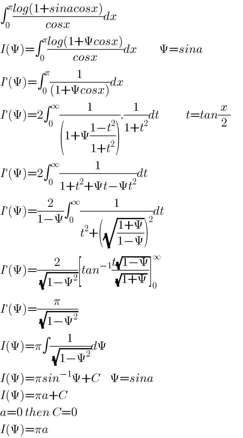 ∫_0 ^π ((log(1+sinacosx))/(cosx))dx  I(Ψ)=∫_0 ^π ((log(1+Ψcosx))/(cosx))dx         Ψ=sina  I′(Ψ)=∫_0 ^π (1/((1+Ψcosx)))dx  I′(Ψ)=2∫_0 ^∞ (1/((1+Ψ((1−t^2 )/(1+t^2 ))))).(1/(1+t^2 ))dt           t=tan(x/2)  I′(Ψ)=2∫_0 ^∞ (1/(1+t^2 +Ψt−Ψt^2 ))dt  I′(Ψ)=(2/(1−Ψ))∫_0 ^∞ (1/(t^2 +((√((1+Ψ)/(1−Ψ))))^2 ))dt  I′(Ψ)=(2/( (√(1−Ψ^2 ))))[tan^(−1) ((t(√(1−Ψ)))/( (√(1+Ψ))))]_0 ^∞   I′(Ψ)=(π/( (√(1−Ψ^2 ))))  I(Ψ)=π∫(1/( (√(1−Ψ^2 ))))dΨ  I(Ψ)=πsin^(−1) Ψ+C    Ψ=sina  I(Ψ)=πa+C  a=0 then C=0  I(Ψ)=πa  