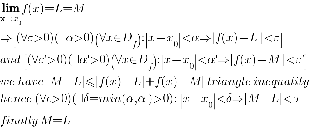 lim_(x→x_0 ) f(x)=L=M  ⇒[(∀ε>0)(∃α>0)(∀x∈D_f ):∣x−x_0 ∣<α⇒∣f(x)−L ∣<ε]  and [(∀ε′>0)(∃α′>0)(∀x∈D_f ):∣x−x_0 ∣<α′⇒∣f(x)−M ∣<ε′]  we have ∣M−L∣≤∣f(x)−L∣+f(x)−M∣ triangle inequality  hence (∀ε>0)(∃δ=min(α,α′)>0): ∣x−x_0 ∣<δ⇒∣M−L∣<∍  finally M=L  