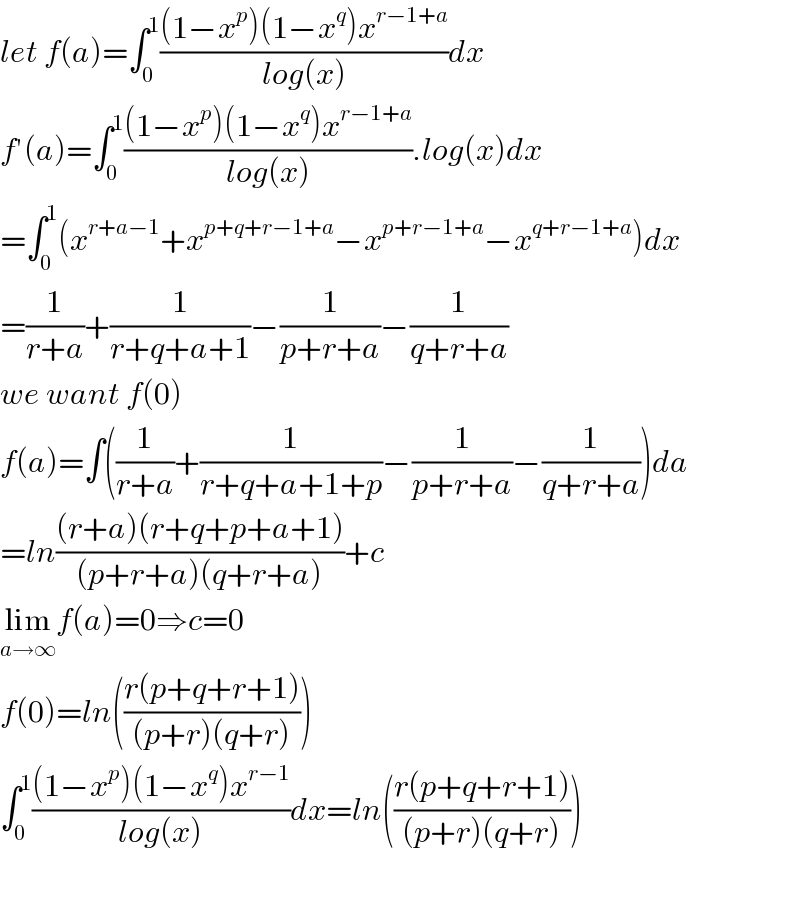 let f(a)=∫_0 ^1 (((1−x^p )(1−x^q )x^(r−1+a) )/(log(x)))dx  f′(a)=∫_0 ^1 (((1−x^p )(1−x^q )x^(r−1+a) )/(log(x))).log(x)dx  =∫_0 ^1 (x^(r+a−1) +x^(p+q+r−1+a) −x^(p+r−1+a) −x^(q+r−1+a) )dx    =(1/(r+a))+(1/(r+q+a+1))−(1/(p+r+a))−(1/(q+r+a))  we want f(0)  f(a)=∫((1/(r+a))+(1/(r+q+a+1+p))−(1/(p+r+a))−(1/(q+r+a)))da  =ln(((r+a)(r+q+p+a+1))/((p+r+a)(q+r+a)))+c  lim_(a→∞) f(a)=0⇒c=0  f(0)=ln(((r(p+q+r+1))/((p+r)(q+r))))  ∫_0 ^1 (((1−x^p )(1−x^q )x^(r−1) )/(log(x)))dx=ln(((r(p+q+r+1))/((p+r)(q+r))))    