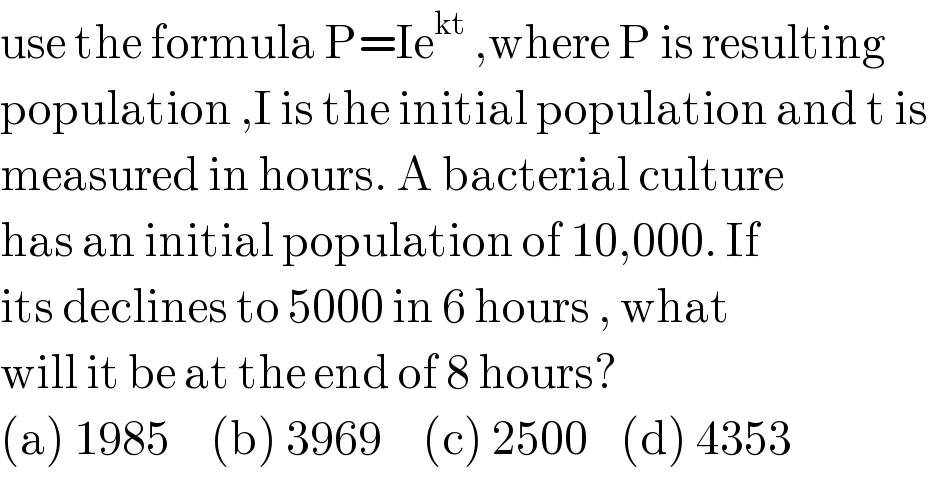 use the formula P=Ie^(kt)  ,where P is resulting  population ,I is the initial population and t is  measured in hours. A bacterial culture  has an initial population of 10,000. If  its declines to 5000 in 6 hours , what   will it be at the end of 8 hours?  (a) 1985     (b) 3969     (c) 2500    (d) 4353  