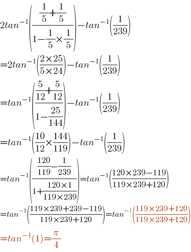 2tan^(−1) ((((1/5)+(1/5))/(1−(1/5)×(1/5))))−tan^(−1) ((1/(239)))  =2tan^(−1) (((2×25)/(5×24)))−tan^(−1) ((1/(239)))  =tan^(−1) ((((5/(12))+(5/(12)))/(1−((25)/(144)))))−tan^(−1) ((1/(239)))  =tan^(−1) (((10)/(12))×((144)/(119)))−tan^(−1) ((1/(239)))  =tan^(−1) (((((120)/(119))−(1/(239)))/(1+((120×1)/(119×239)))))=tan^(−1) (((120×239−119)/(119×239+120)))  =tan^(−1) (((119×239+239−119)/(119×239+120)))=tan^(−1) (((119×239+120)/(119×239+120)))  =tan^(−1) (1)=(π/4)  