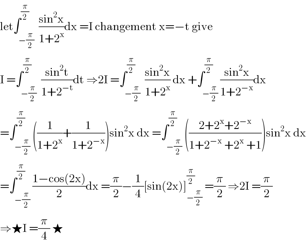 let∫_(−(π/2)) ^(π/2)  ((sin^2 x)/(1+2^x ))dx =I changement x=−t give  I =∫_(−(π/2)) ^(π/2)  ((sin^2 t)/(1+2^(−t) ))dt ⇒2I =∫_(−(π/2)) ^(π/2)  ((sin^2 x)/(1+2^x )) dx +∫_(−(π/2)) ^(π/2) ((sin^2 x)/(1+2^(−x) ))dx  =∫_(−(π/2)) ^(π/2) ((1/(1+2^x ))+(1/(1+2^(−x) )))sin^2 x dx =∫_(−(π/2)) ^(π/2) (((2+2^x +2^(−x) )/(1+2^(−x)  +2^x  +1)))sin^2 x dx  =∫_(−(π/2)) ^(π/2) ((1−cos(2x))/2)dx =(π/2)−(1/4)[sin(2x)]_(−(π/2)) ^(π/2)  =(π/2) ⇒2I =(π/2)  ⇒★I =(π/4) ★  