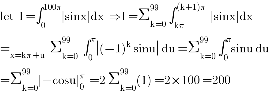 let  I =∫_0 ^(100π) ∣sinx∣dx  ⇒I =Σ_(k=0) ^(99)  ∫_(kπ) ^((k+1)π)   ∣sinx∣dx  =_(x=kπ +u)   Σ_(k=0) ^(99)   ∫_0 ^π ∣(−1)^k  sinu∣ du =Σ_(k=0) ^(99)  ∫_0 ^π sinu du  =Σ_(k=0) ^(99) [−cosu]_0 ^π   =2 Σ_(k=0) ^(99) (1) =2×100 =200  