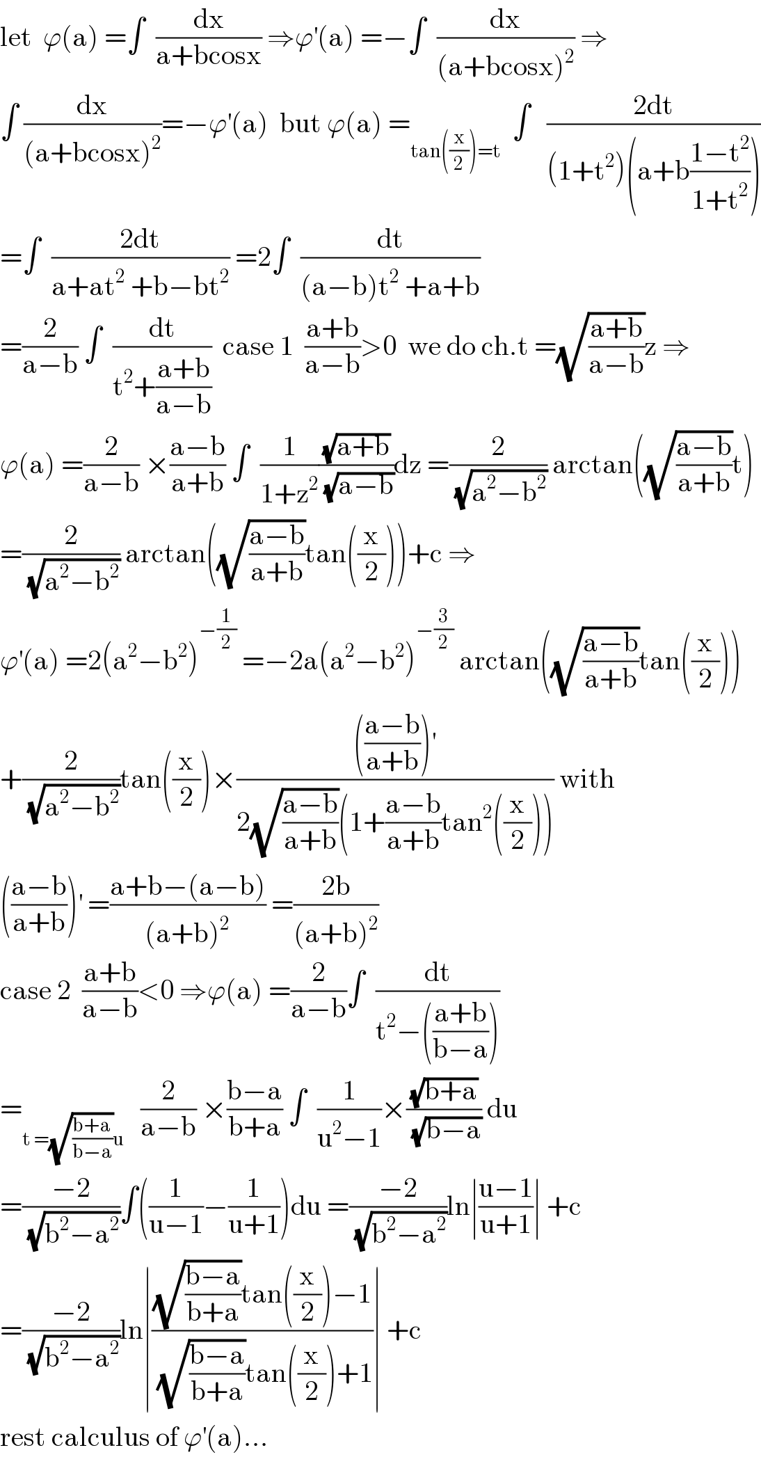 let  ϕ(a) =∫  (dx/(a+bcosx)) ⇒ϕ^′ (a) =−∫  (dx/((a+bcosx)^2 )) ⇒  ∫ (dx/((a+bcosx)^2 ))=−ϕ^′ (a)  but ϕ(a) =_(tan((x/2))=t)   ∫   ((2dt)/((1+t^2 )(a+b((1−t^2 )/(1+t^2 )))))  =∫  ((2dt)/(a+at^2  +b−bt^2 )) =2∫  (dt/((a−b)t^2  +a+b))  =(2/(a−b)) ∫  (dt/(t^2 +((a+b)/(a−b))))  case 1  ((a+b)/(a−b))>0  we do ch.t =(√((a+b)/(a−b)))z ⇒  ϕ(a) =(2/(a−b)) ×((a−b)/(a+b)) ∫  (1/(1+z^2 ))((√(a+b))/(√(a−b)))dz =(2/(√(a^2 −b^2 ))) arctan((√((a−b)/(a+b)))t)  =(2/(√(a^2 −b^2 ))) arctan((√((a−b)/(a+b)))tan((x/2)))+c ⇒  ϕ^′ (a) =2(a^2 −b^2 )^(−(1/2))  =−2a(a^2 −b^2 )^(−(3/2))  arctan((√((a−b)/(a+b)))tan((x/2)))  +(2/(√(a^2 −b^2 )))tan((x/2))×(((((a−b)/(a+b)))^′ )/(2(√((a−b)/(a+b)))(1+((a−b)/(a+b))tan^2 ((x/2))))) with  (((a−b)/(a+b)))^′  =((a+b−(a−b))/((a+b)^2 )) =((2b)/((a+b)^2 ))  case 2  ((a+b)/(a−b))<0 ⇒ϕ(a) =(2/(a−b))∫  (dt/(t^2 −(((a+b)/(b−a)))))  =_(t =(√((b+a)/(b−a)))u)    (2/(a−b)) ×((b−a)/(b+a)) ∫  (1/(u^2 −1))×((√(b+a))/(√(b−a))) du  =((−2)/(√(b^2 −a^2 )))∫((1/(u−1))−(1/(u+1)))du =((−2)/(√(b^2 −a^2 )))ln∣((u−1)/(u+1))∣ +c  =((−2)/(√(b^2 −a^2 )))ln∣(((√((b−a)/(b+a)))tan((x/2))−1)/((√((b−a)/(b+a)))tan((x/2))+1))∣ +c  rest calculus of ϕ^′ (a)...  