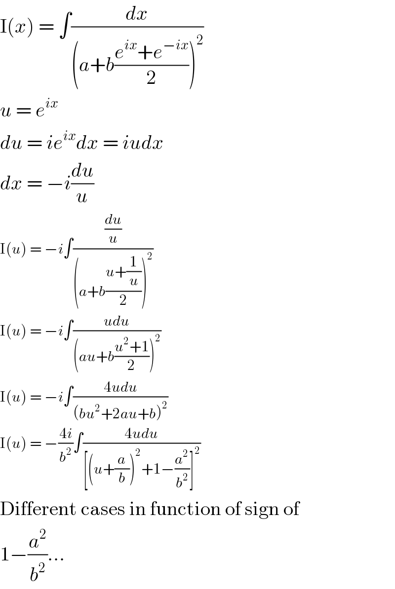 I(x) = ∫(dx/((a+b((e^(ix) +e^(−ix) )/2))^2 ))  u = e^(ix)   du = ie^(ix) dx = iudx  dx = −i(du/u)  I(u) = −i∫((du/u)/((a+b((u+(1/u))/2))^2 ))  I(u) = −i∫((udu)/((au+b((u^2 +1)/2))^2 ))  I(u) = −i∫((4udu)/((bu^2 +2au+b)^2 ))  I(u) = −((4i)/b^2 )∫((4udu)/([(u+(a/b))^2 +1−(a^2 /b^2 )]^2 ))  Different cases in function of sign of  1−(a^2 /b^2 )...  