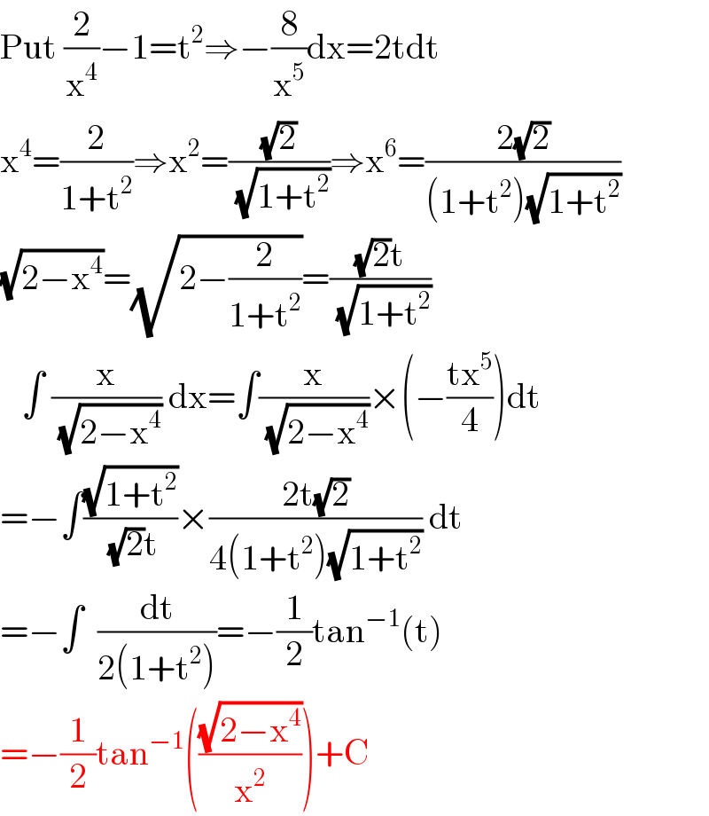 Put (2/x^4 )−1=t^2 ⇒−(8/x^5 )dx=2tdt  x^4 =(2/(1+t^2 ))⇒x^2 =((√2)/( (√(1+t^2 ))))⇒x^6 =((2(√2))/((1+t^2 )(√(1+t^2 ))))  (√(2−x^4 ))=(√(2−(2/(1+t^2 ))))=(((√2)t)/( (√(1+t^2 ))))     ∫ (x/( (√(2−x^4 )))) dx=∫(x/( (√(2−x^4 ))))×(−((tx^5 )/4))dt  =−∫((√(1+t^2 ))/( (√2)t))×((2t(√2))/(4(1+t^2 )(√(1+t^2 )))) dt  =−∫  (dt/(2(1+t^2 )))=−(1/2)tan^(−1) (t)  =−(1/2)tan^(−1) (((√(2−x^4 ))/x^2 ))+C  